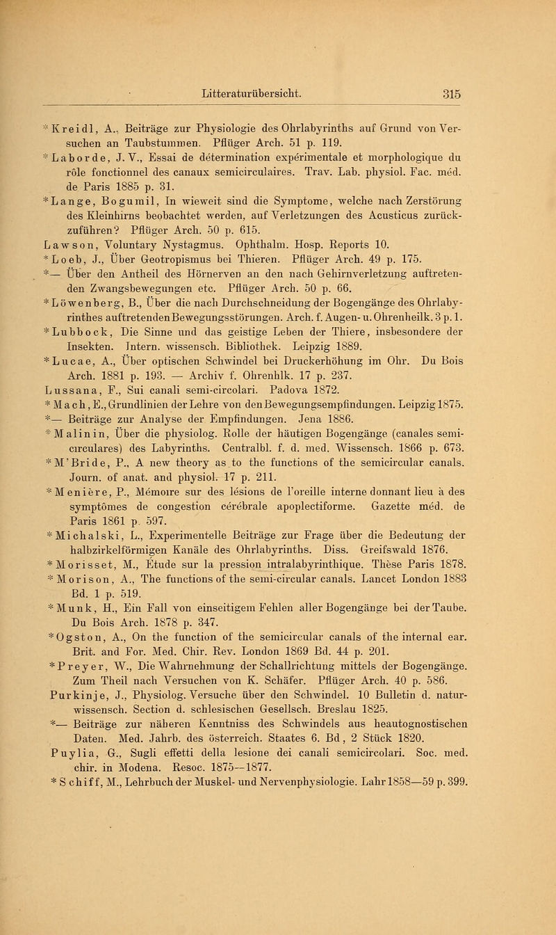 * Kr ei dl, A., Beiträge zur Physiologie des Ohrlabyrinths auf Grund von Ver- suchen an Taubstummen. Pflüger Arch. 51 p. 119. * Labor de, J. V., Essai de determination experimentale et morphologique du röle fonctionnel des canaux semicirculaires. Trav. Lab. physiol. Fac. med. de Paris 1885 p. 81. *Lange, Bogumil, In wieweit sind die Symptome, welche nach Zerstörung des Kleinhirns beobachtet werden, auf Verletzungen des Acusticus zurück- zuführen? Pflüger Arch. 50 p. 615. Lawson, Voluntary Nystagmus. Ophthalm. Hosp. Reports 10. *Loeb, J., Über Geotropismus bei Thieren. Pflüger Arch. 49 p. 175. *— Über den Antheil des Hörnerven an den nach Gehirnverletzung auftreten- den Zwangsbewegungen etc. Pflüger Arch. 50 p. 66. *Löwenberg, B., Über die nach Durchschneidung der Bogengänge des Ohrlaby- rinthes auftretenden Bewegungsstörungen. Arch. f. Augen- u. Ohrenheilk. 3 p. 1. *Lubbock, Die Sinne und das geistige Leben der Thiere, insbesondere der Insekten. Intern, wissensch. Bibliothek. Leipzig 1889. *Lucae, A., Über optischen Schwindel bei Druckerhöhung im Ohr. Du Bois Arch. 1881 p. 193. — Archiv f. Ohrenhlk. 17 p. 237. Lussana, F., Sui canali semi-circolari. Padova 1872. * Mach,E., Grundlinien der Lehre von den Bewegungsempfindungen. Leipzig 1875. *— Beiträge zur Analyse der Empfindungen. Jena 1886. * Malin in, Über die physiolog. Rolle der häutigen Bogengänge (canales semi- circulares) des Labyrinths. Centralbl. f. d. med. Wissensch. 1866 p. 673. *M'Bride, P., A new theory as to the functions of the semicircular canals. Journ. of anat. and physiol. 17 p. 211. *Meniere, P., Memoire sur des lesions de l'oreille interne donnant lieu k des symptomes de congestion cerebrale apoplectiforme. Gazette med. de Paris 1861 p. 597. *Michalski, L., Experimentelle Beiträge zur Frage über die Bedeutung der halbzirkelförmigen Kanäle des Ohrlabyrinths. Diss. Greifswald 1876. *Morisset, M., Etüde sur la pression intralabyrinthique. These Paris 1878. *Morison, A., The functions of the semi-circular canals. Lancet London 1883 Bd. 1 p. 519. *Munk, H., Ein Fall von einseitigem Fehlen aller Bogengänge bei der Taube. Du Bois Arch. 1878 p. 347. *Ogston, A., On the function of the semicircular canals of the internal ear. Brit. and For. Med. Chir. Rev. London 1869 Bd. 44 p. 201. *Preyer, W., Die Wahrnehmung der Schallrichtung mittels der Bogengänge. Zum Theil nach Versuchen von K. Schäfer. Pflüger Arch. 40 p. 586. Purkinje, J., Physiolog. Versuche über den Schwindel. 10 Bulletin d. natur- wissensch. Section d. schlesischen Gesellsch. Breslau 1825. *— Beiträge zur näberen Kenntniss des Schwindels aus heautognostischen Daten. Med. Jahrb. des Österreich. Staates 6. Bd, 2 Stück 1820. Puylia, G., Sugli effetti della lesione dei canali semicircolari. Soc. med. chir. in Modena. Resoc. 1875—1877. * S chif f, M., Lehrbuch der Muskel- und Nervenphysiologie. Lahr 1858—59 p. 399.
