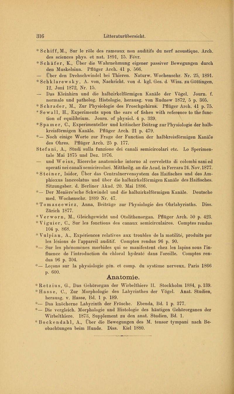 * Schiff, M., Sur le röle des rameaux non auditifs du nerf acoustique. Arch. des sciences phys. et nat. 1891, 15. Fevr. * Schäfer, K., Über die Wahrnehmung eigener passiver Bewegungen durch den Muskelsinn. Pflüger Arch. 41 p. 566. — Über den Drehschwindel bei Thieren. Naturw. Wochenschr. Nr. 25, 1891. * Schklarewsky, A. von, Nachricht, von d. kgl. Ges. d. Wiss. zu Göttingen, 12. Juni 1872, Nr. 15. — Das Kleinhirn und die halbzirkelförmigen Kanäle der Vögel. Journ. f. normale und patholog. Histologie, herausg. von Eudnew 1872, 5 p. 305. *Schrader, M., Zur Physiologie des Froschgehirns. Pflüger Arch. 41 p. 75. *Sewall, H., Experiments upon the ears of fishes with reference to the func- tion of equilibrium. Journ. of physiol. 4 p. 339. * Spam er, C, Experimenteller und kritischer Beitrag zur Physiologie der halb- kreisförmigen Kanäle. Pflüger Arch. 21 p. 479. *— Noch einige Worte zur Frage der Function der halbkreisförmigen Kanäle des Ohres. Pflüger Arch. 25 p. 177. Stefani, A., Studi sulla funzione dei canali semicircolari etc. Lo Sperimen- tale Mai 1875 und Dez. 1876. — und Weiss, Ricerche anatomiche intorno al cerveletto di colombi sani ed operati nei canali semicircolari. Mittheilg. an die Acad. inFerrara24. Nov. 1877. * Steiner, Isidor, Über das Centralnervensystem des Haifisches und des Am- phioxus lanceolatus und über die halbzirkelförmigen Kanäle des Haifisches. Sitzungsber. d. Berliner Akad. 20. Mai 1886. *— Der Meniere'sche Schwindel und die halbzirkelförmigen Kanäle. Deutsche med. Wochenschr. 1889 Nr. 47. *Tomascewicz, Anna, Beiträge zur Physiologie des Ohrlabyrinths. Diss. Zürich 1877. *Verworn, M., Gleichgewicht und Otolithenorgan. Pflüger Arch. 50 p. 423. * Viguier, O, Sur les fonctions des canaux semicirculaires. Comptes rendus 104 p. 868. * Vulpian, A., Experiences relatives aux troubles de la motilite, produits par les lesions de l'appareil auditif. Comptes rendus 96 p. 90. *— Sur les phenomenes morbides qui se manifestent chez les lapins sous l'in- fluence de l'introduction du chloral hydrate dans l'oreille. Comptes ren- dus 96 p. 304. *— Lecons sur la physiologie gen. et comp, du Systeme nerveux. Paris 1866 p. 600. Anatomie. *Retzius, G., Das Gehörorgan der Wirbelthiere iL Stockholm 1884, p. 139. * Hasse, C, Zur Morphologie des Labyrinthes der Vögel. Anat. Studien, herausg. v. Hasse, Bd. 1 p. 189. *— Das knöcherne Labyrinth der Frösche. Ebenda, Bd. 1 p. 377. *— Die vergleich. Morphologie und Histologie des häutigen Gehörorganes der Wirbelthiere. 1873, Supplement zu den anat. Studien, Bd. 1. *Bockendahl, A., Über die Bewegungen des M. tensor tympani nach Be- obachtungen beim Hunde. Diss. Kiel 1880.