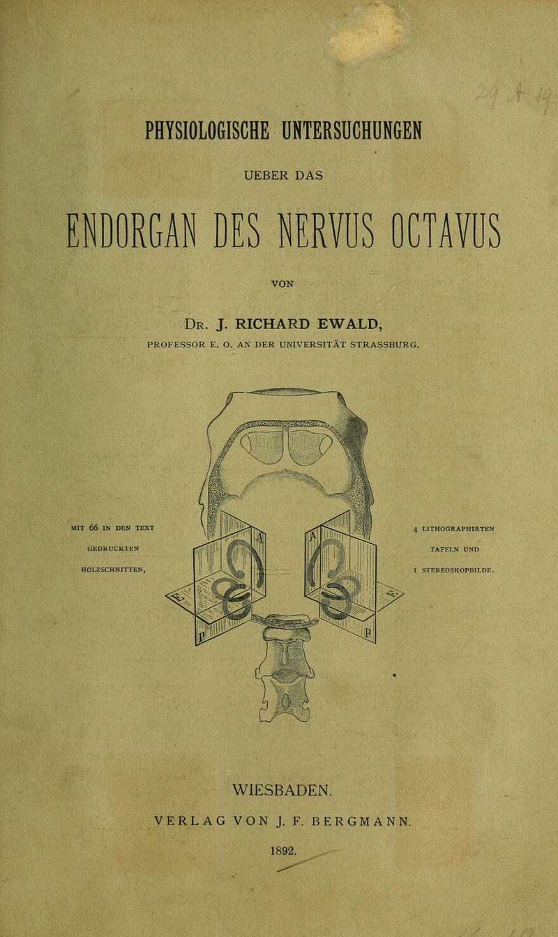 PHYSIOLOGISCHE UNTERSUCHUNGEN UEBER DAS ENDORGAN DES NERVUS OCTAVÜS VON Dr. J. RICHARD EWALD, PROFESSOR E. O. AN DER UNIVERSITÄT STRASSBURG. MIT 66 IN DEN TEXT GEDRUCKTEN HOLZSCHNITTEN, 4 L1THOGRAPHIRTEN TAFELN UND I STEREOSKOPBILDE. WIESBADEN. VERLAG VON J. F. BERGMANN. 1892.
