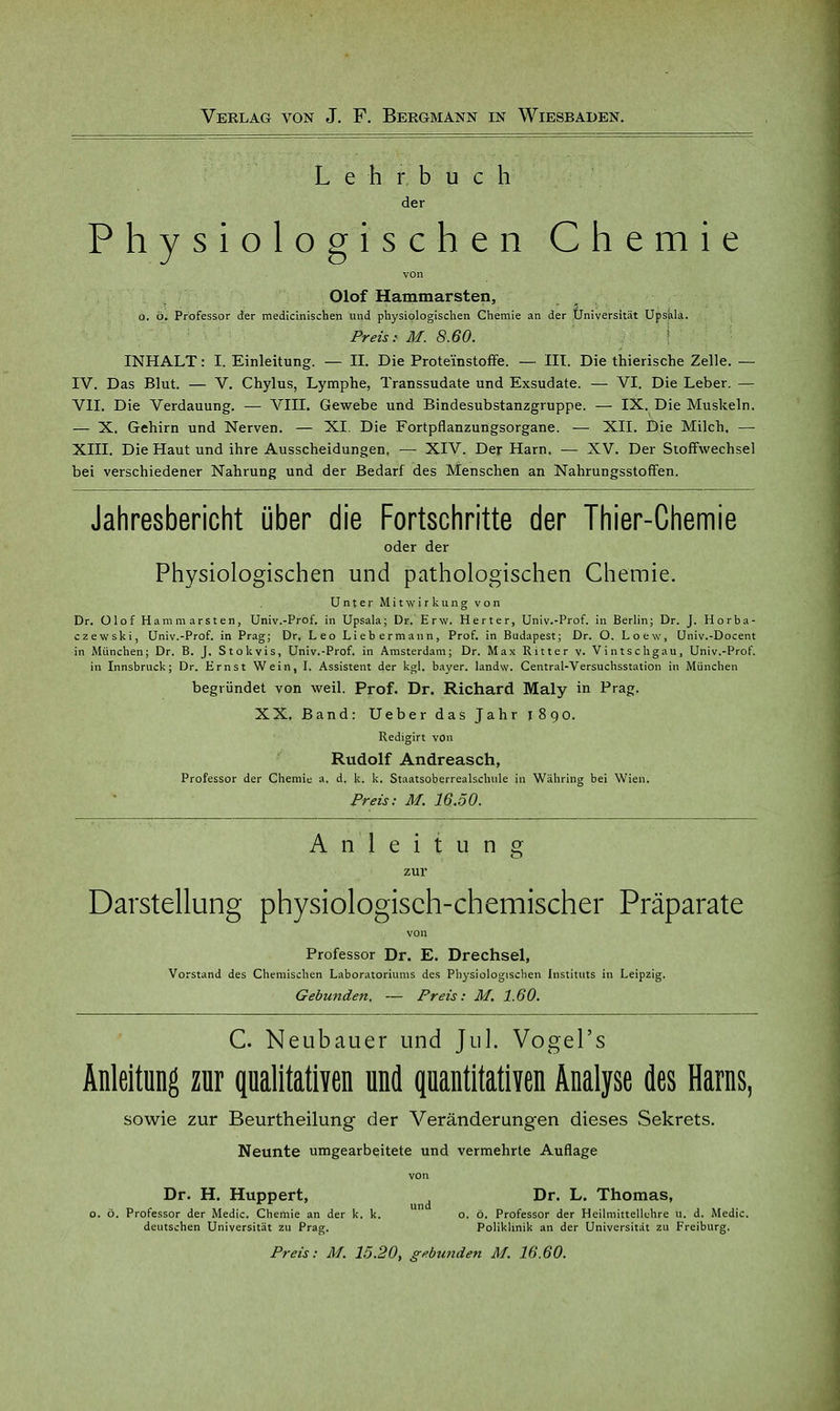 Lehrbuch der Physiologischen Chemie von Olof Hammarsten, o. ö. Professor der medicinischen und physiologischen Chemie an der Universität Upsala. Preist M. 8.60. INHALT: I. Einleitung. — II. Die Proteinstoffe. — III. Die thierische Zelle. — IV. Das Blut. — V. Chylus, Lymphe, Transsudate und Exsudate. — VI. Die Leber. — VII. Die Verdauung. — VIII. Gewebe und Bindesubstanzgruppe. — IX. Die Muskeln. — X. Gehirn und Nerven. — XI. Die Fortpflanzungsorgane. — XII. Die Milch. — XIII. Die Haut und ihre Ausscheidungen. — XIV. Der Harn. — XV. Der Stoffwechsel bei verschiedener Nahrung und der Bedarf des Menschen an Nahrungsstoffen. Jahresbericht über die Fortschritte der Thier-Chemie oder der Physiologischen und pathologischen Chemie. Unter Mitwirkung von Dr. Olof Hammarsten, Univ.-Prof. in Upsala; Dr. Erw. Herter, Univ.-Prof. in Berlin; Dr. J. Horba- czewski, Univ.-Prof. in Prag; Dr, Leo Liebermann, Prof. in Budapest; Dr. O. Loew, Univ.-Docent in München; Dr. B. J. Stokvis, Univ.-Prof. in Amsterdam; Dr. Max Ritter v. Vintschgau, Univ.-Prof. in Innsbruck; Dr. Ernst Wein, I. Assistent der kgl. bayer. landw. Central-Versuchsstation in München begründet von weil. Prof. Dr. Richard Maly in Prag. XX. Band: Ueber das Jahr 1890. Redigirt von Rudolf Andreasch, Professor der Chemie a. d. k. k. Staatsoberrealschule in Währing bei Wien. Preis: M. 16.50. Anleitung zur Darstellung physiologisch-chemischer Präparate von Professor Dr. E. Drechsel, Vorstand des Chemischen Laboratoriums des Physiologischen Instituts in Leipzig. Gebunden. — Preis: M. 1.60. C. Neubauer und Jul. Vogel's Anleitung zur qualitativen und quantitativen Analyse des Harns, sowie zur Beurtheilung der Veränderung-en dieses Sekrets. Neunte umgearbeitete und vermehrte Auflage von Dr. H. Huppert, Dr. L. Thomas, o. ö. Professor der Medic. Chemie an der k. k. o. ö. Professor der Heilmittellchre u. d. Medic. deutschen Universität zu Prag. Poliklinik an der Universität zu Freiburg. Preis: M. 15.20, gebunden M. 16.60.