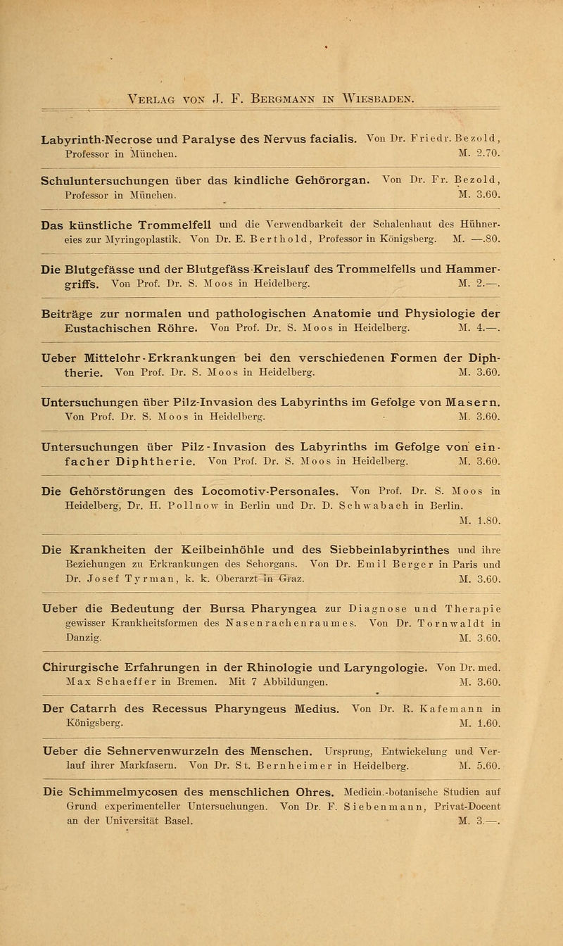 Labyrinth-Necrose und Paralyse des Nervus facialis. Von Dr. Friedr. Bezold, Professor in München. M. 2.70. Schuluntersuchungen über das kindliche Gehörorgan. Von Dr. Fr. Bezold, Professor in München. M. 3.60 Das künstliche Trommelfell und die Verwendbarkeit der Schalenhaut des Hühner eies zur Myringoplastik. Von Dr. E. Bert hold, Professor in Königsberg. M. —.80 Die Blutgefässe und der Blutgefäss Kreislauf des Trommelfells und Hammer griffe. Von Prof. Dr. S. Moos in Heidelberg. M. 2.— Beiträge zur normalen und pathologischen Anatomie und Physiologie der Eustachischen Röhre. Von Prof. Dr. S. Moos in Heidelberg. M. 4.—. Ueber Mittelohr ■ Erkrankungen bei den verschiedenen Formen der Diph- therie. Von Prof. Dr. S. Moos in Heidelberg. M. 3.60. Untersuchungen über Pilz-Invasion des Labyrinths im Gefolge von Masern. Von Prof. Dr. S. Moos in Heidelberg. ■ M. 3.60. Untersuchungen über Pilz - Invasion des Labyrinths im Gefolge von ein- facher Diphtherie. Von Prof. Dr. S. Moos in Heidelberg. M. 3.60. Die Gehörstörungen des Locomotiv-Personales. Von Prof. Dr. S. Moos in Heidelberg, Dr. H. Pollnow in Berlin und Dr. D. Schwab ach in Berlin. M. 1.80. Die Krankheiten der Keilbeinhöhle und des Siebbeinlabyrinthes und ihre Beziehungen zu Erkrankungen des Sehorgans. Von Dr. Ernil Berger in Paris und Dr. Josef Tyrman, k. k. Oberarzt in Graz. M. 3.60. Ueber die Bedeutung der Bursa Pharyngea zur Diagnose und Therapie gewisser Krankheitsformen des Nasenrachenraumes. Von Dr. Tornwaldt in Danzig. M. 3.60. Chirurgische Erfahrungen in der Rhinologie und Laryngologie. Von Dr. med. Max Schaeffer in Bremen. Mit 7 Abbildungen. M. 3.60. Der Catarrh des Recessus Pharyngeus Medius. Von Dr. B. Kafemann in Königsberg. M. 1.60. Ueber die Sehnervenwurzeln des Menschen. Ursprung, Entwickelung und Ver- lauf ihrer Markfasern. Von Dr. St. Bernheimer in Heidelberg. M. 5.60. Die Schimmelmycosen des menschlichen Ohres. Medicin.-botanische Studien auf Grund experimenteller Untersuchungen. Von Dr. F. Sieben mann, Privat-Docent an der Universität Basel. M. 3.—.
