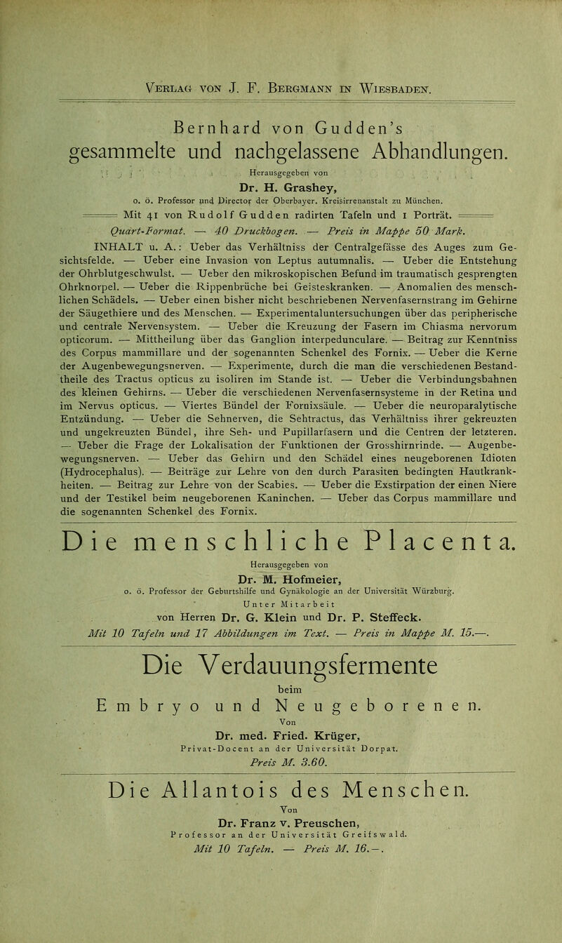 Bernhard von Gudden's gesammelte und nachgelassene Abhandlungen. • i' , : Herausgegeben von Dr. H. Grashey, o. ö. Professor und Pirector der Oberbayer. Kreisirrenanstalt zu München. === Mit 41 von Rudolf Gudden radirten Tafeln und 1 Porträt. == Quärt-Farmat. — 40 Druckbogen. — Preis in Mappe 50 Mark. INHALT u. A.: Ueber das Verhältniss der Centralgefasse des Auges zum Ge- sichtsfelde. — Ueber eine Invasion von Leptus autumnalis. — Ueber die Entstehung der Ohrblutgeschwulst. — Ueber den mikroskopischen Befund im traumatisch gesprengten Ohrknorpel. — Ueber die Rippenbrüche bei Geisteskranken. — Anomalien des mensch- lichen Schädels. — Ueber einen bisher nicht beschriebenen Nervenfasernslrang im Gehirne der Säugethiere und des Menschen. — Experimentaluntersuchungen über das peripherische und centrale Nervensystem. — Ueber die Kreuzung der Fasern im Chiasma nervorum opticorum. — Mittheilung über das Ganglion interpedunculare. — Beitrag zur Kenntniss des Corpus mammillare und der sogenannten Schenkel des Fornix. — Ueber die Kerne der Augenbewegungsnerven. — Experimente, durch die man die verschiedenen Bestand- teile des Tractus opticus zu isoliren im Stande ist. — Ueber die Verbindungsbahnen des kleinen Gehirns. — Ueber die verschiedenen Nervenfasernsysteme in der Retina und im Nervus opticus. — Viertes Bündel der Foruixsäule. — Ueber die neuroparalytische Entzündung. — Ueber die Sehnerven, die Sehtractus, das Verhältniss ihrer gekreuzten und ungekreuzten Bündel, ihre Seh- und Pupillarfasern und die Centren der letzteren. — Ueber die Frage der Lokalisation der Funktionen der Grosshirnrinde. — Augenbe- wegungsnerven. — Ueber das Gehirn und den Schädel eines neugeborenen Idioten (Hydrocephalus). — Beiträge zur Lehre von den durch Parasiten bedingten Hautkrank- heiten. — Beitrag zur Lehre von der Scabies. — Ueber die Exstirpation der einen Niere und der Testikel beim neugeborenen Kaninchen. — Ueber das Corpus mammillare und die sogenannten Schenkel des Fornix. Die menschliche Piacent a. Herausgegeben von Dr. M. Hofmeier, o. ö. Professor der Geburtshilfe und Gynäkologie an der Universität Würzburg. Unter Mitarbeit von Herren Dr. G. Klein und Dr. P. Steffeck. Mit 10 Tafeln und 17 Abbildungen im Text. — Preis in Mappe M. 15.—. Die Verdauungsfermente beim Embryo und Neugeborenen. Von Dr. med. Fried. Krüger, Pri vat-D o cent an der Universität Dorpat. Preis M. 3.60. Die Allantois des Menschen. Von Dr. Franz v. Preuschen, Professor an der Universität Greif swald. Mit 10 Tafeln. — Preis M. 16.-.