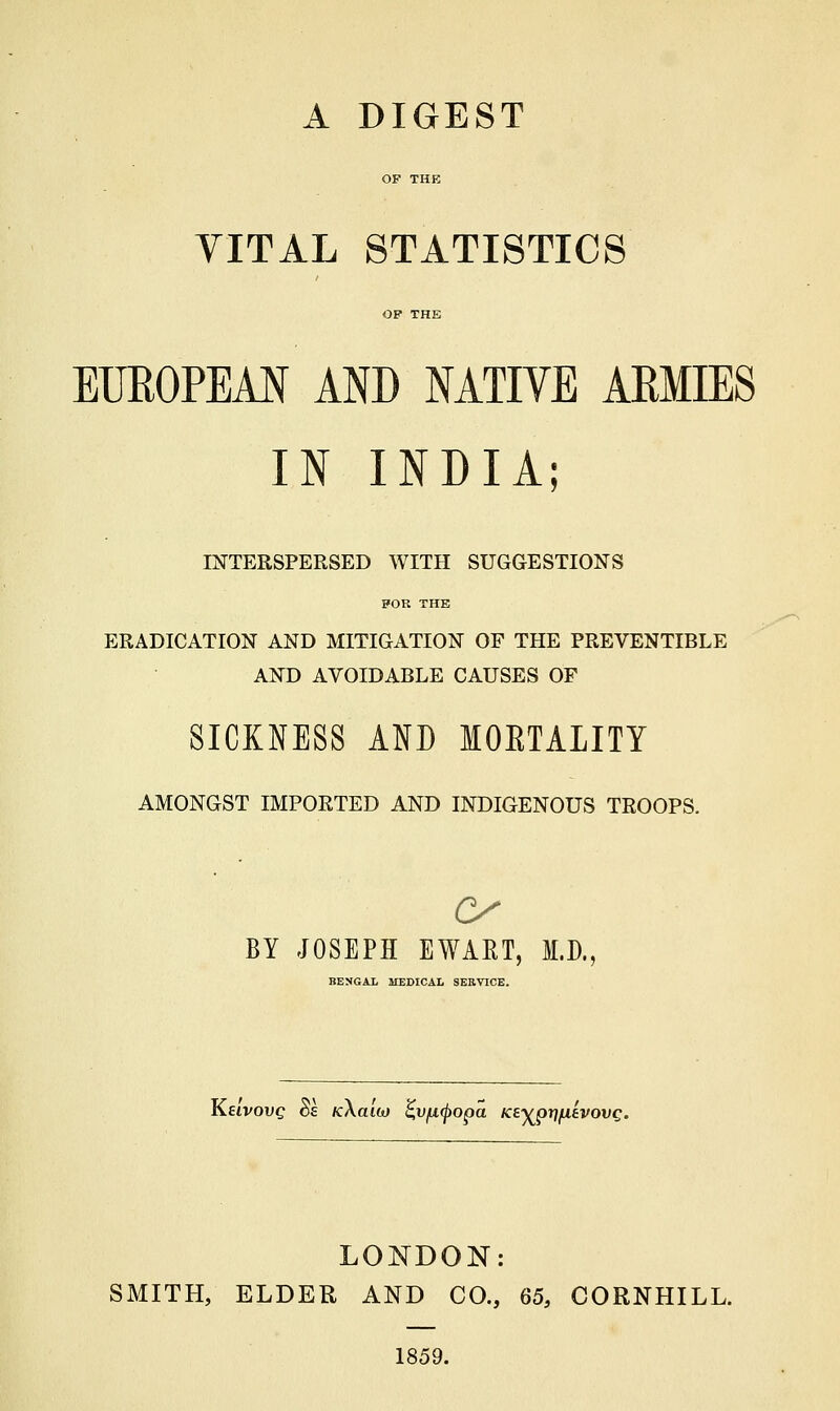 A DIGEST OF THE VITAL STATISTICS OF THE EUEOPEAN AND NATIVE ARMIES IN INDIA; INTERSPERSED WITH SUGGESTIONS FOR THE ERADICATION AND MITIGATION OF THE PREVENTIBLE AND AVOIDABLE CAUSES OF SICKNESS AND MOETALITY AMONGST IMPORTED AND INDIGENOUS TROOPS. BY JOSEPH EWART, M.D., BENGAL MEDICAL SERVICE. Keivovq 6e tcXaih) %v{i<popa Ke^pri/iitvovQ. LONDON: SMITH, ELDER AND CO., 65, CORNHILL. 1859.