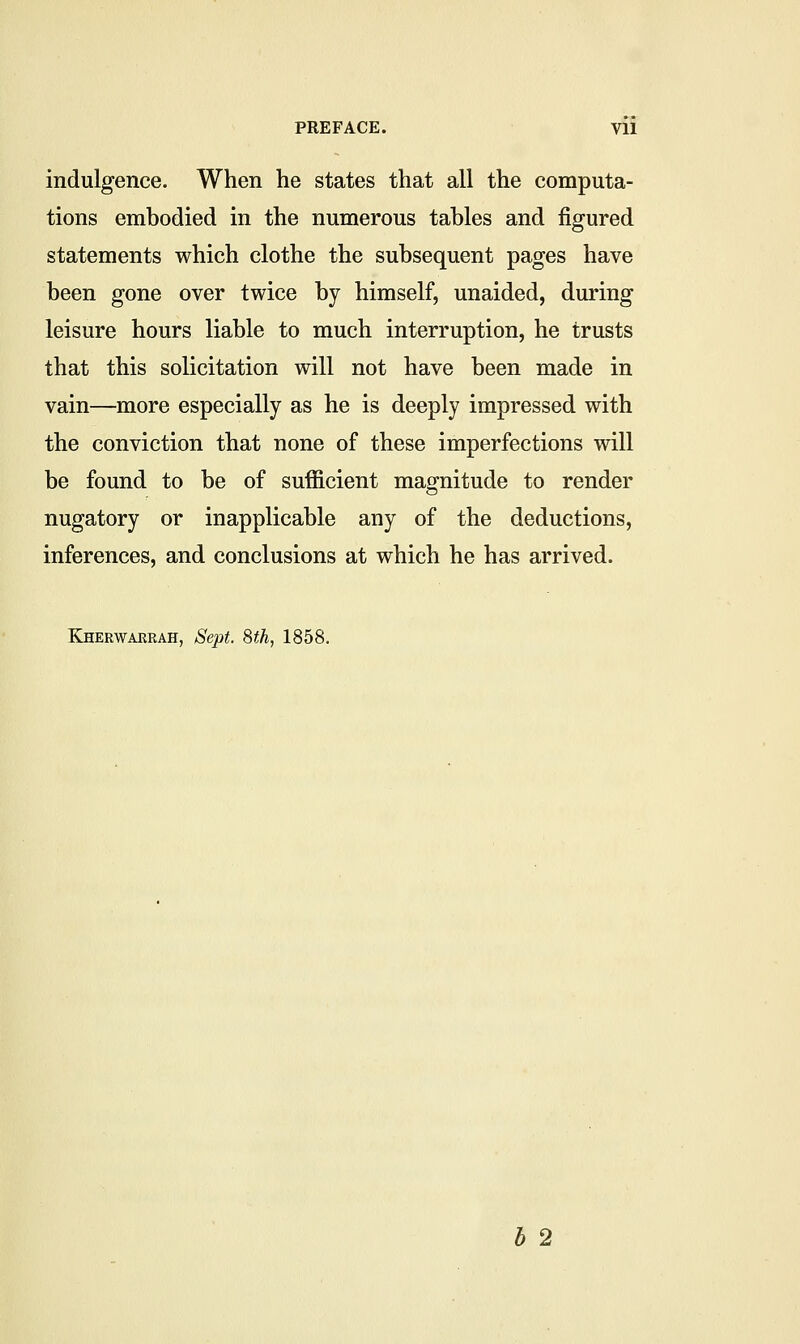 indulgence. When he states that all the computa- tions embodied in the numerous tables and figured statements which clothe the subsequent pages have been gone over twice by himself, unaided, during leisure hours liable to much interruption, he trusts that this solicitation will not have been made in vain—more especially as he is deeply impressed with the conviction that none of these imperfections will be found to be of sufficient magnitude to render nugatory or inapplicable any of the deductions, inferences, and conclusions at which he has arrived. Kherwaerah, Sept. 8th, 1858.