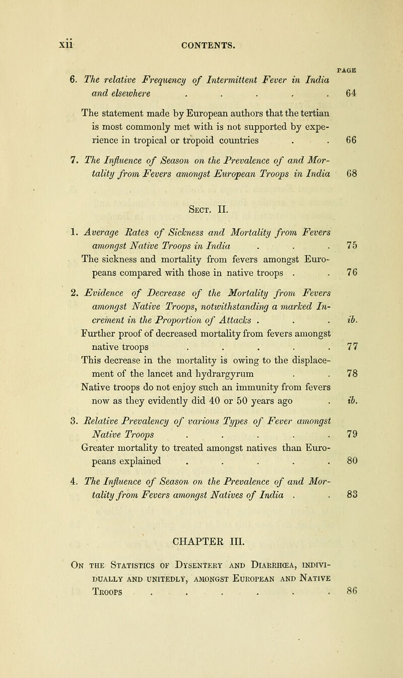 PAGE 6. The relative Frequency of Intermittent Fever in India and elsewhere . . . . .64 The statement made by European authors that the tertian is most commonly met with is not supported by expe- rience in tropical or tropoid countries . .66 7. The Influence of Season on the Prevalence of and Mor- tality from Fevers amongst European Troops in India 68 Sect. II. Average Rates of Sickness and Mortality from Fevers amongst Native Troops in India . . .75 The sickness and mortality from fevers amongst Euro- peans compared with those in native troops . .76 Evidence of Decrease of the Mortality from Fevers amongst Native Troops, notwithstanding a marked In- crement in the Proportion of Attacks . . . ib. Further proof of decreased mortality from fevers amongst native troops . . . . .77 This decrease in the mortality is owing to the displace- ment of the lancet and hydrargyrum . . 78 Native troops do not enjoy such an immunity from fevers now as they evidently did 40 or 50 years ago . ib. Relative Prevalency of various Types of Fever amongst Native Troops . . . . .79 Greater mortality to treated amongst natives than Euro- peans explained . . . . .80 The Influence of Season on the Prevalence of and Mor- tality from Fevers amongst Natives of India . . 83 CHAPTER III. On the Statistics of Dysentery and Diarrhcea, indivi- dually AND UNITEDLY, AMONGST EUROPEAN AND NATIVE Troops . . . . . .86