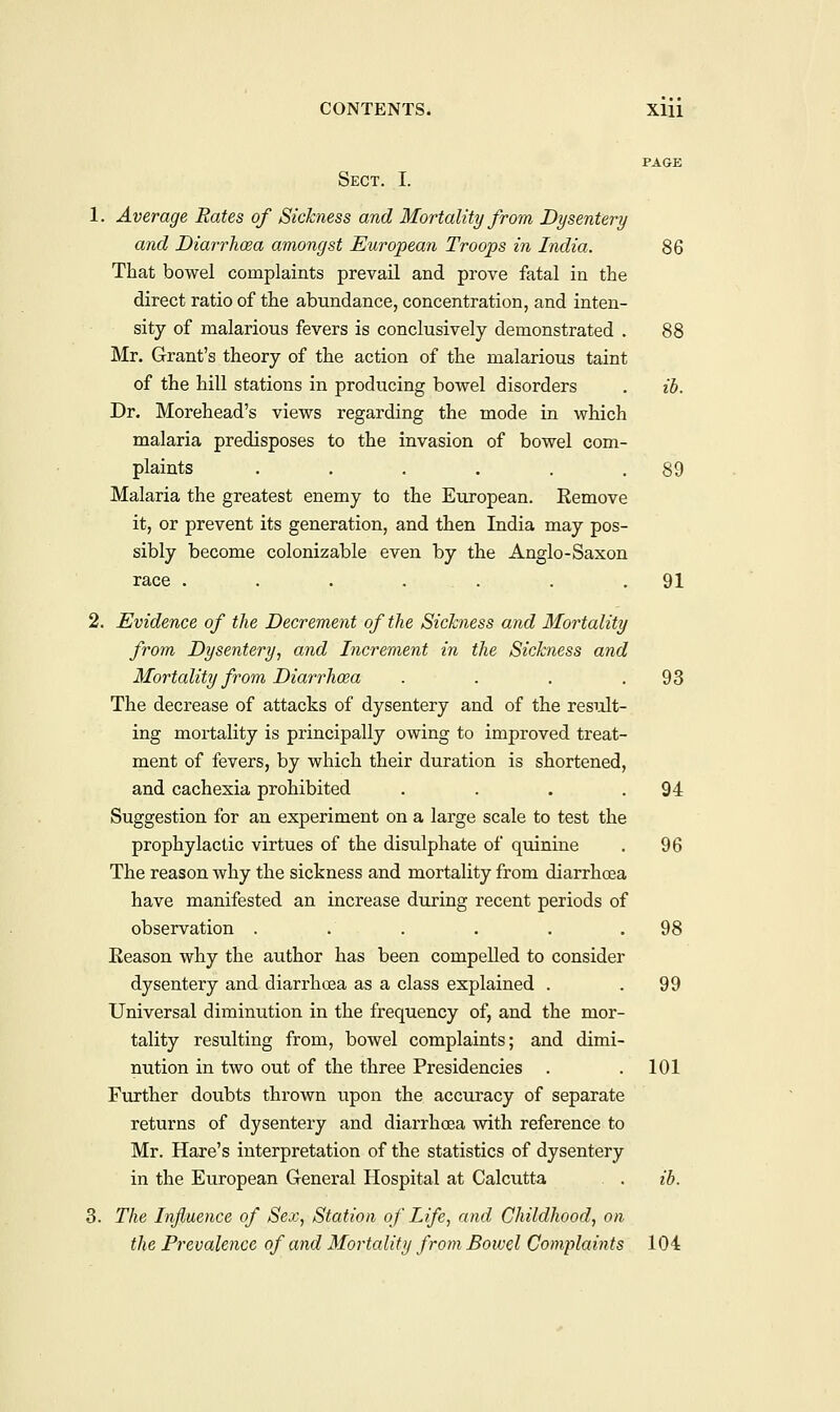 PAGE Sect. I. 1. Average Rates of Sickness and Mortality from Dysentery and Diarrhoza amongst European Troops in India. 86 That bowel complaints prevail and prove fatal in the direct ratio of the abundance, concentration, and inten- sity of malarious fevers is conclusively demonstrated . 88 Mr. Grant's theory of the action of the malarious taint of the hill stations in producing bowel disorders . ib. Dr. Morehead's views regarding the mode in which malaria predisposes to the invasion of bowel com- plaints . . . . . .89 Malaria the greatest enemy to the European. Remove it, or prevent its generation, and then India may pos- sibly become colonizable even by the Anglo-Saxon race . . . . . . .91 2. Evidence of the Decrement of the Sickness and Mortality from Dysentery, and Increment in the Sickness and Mortality from Diarrhoea . . . .93 The decrease of attacks of dysentery and of the result- ing mortality is principally owing to improved treat- ment of fevers, by which their duration is shortened, and cachexia prohibited . . . .94 Suggestion for an experiment on a large scale to test the prophylactic virtues of the disulphate of quinine . 96 The reason why the sickness and mortality from diarrhoea have manifested an increase during recent periods of observation . . . . . .98 Eeason why the author has been compelled to consider dysentery and diarrhoea as a class explained . .99 Universal diminution in the frequency of, and the mor- tality resulting from, bowel complaints; and dimi- nution in two out of the three Presidencies . .101 Further doubts thrown upon the accuracy of separate returns of dysentery and diarrhoea with reference to Mr. Hare's interpretation of the statistics of dysentery in the European General Hospital at Calcutta . . ib. 3. The Influence of Sex, Station of Life, and Childhood, on the Prevalence of and Mortality from Bowel Complaints 104