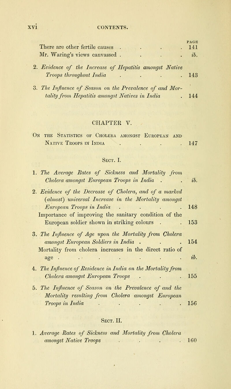 PAGE There are other fertile causes . . . .141 Mr. Waring's views canvassed . . . ib. 2. Evidence of the Increase of Hepatitis amongst Native Troops throughout India ..... 143 3. The Influence of Season on the Prevalence of and Mor- tality from Hepatitis amongst Natives in India . 144 CHAPTER V. On the Statistics of Cholera amongst European and Native Troops in India . . . .147 Sect. I. 1. The Average Rates of Sickness and Mortality from Cholera amongst European Troops in India . . ib. 2. Evidence of the Decrease of Cholera, and of a marked {almost) universal Increase in the Mortality amongst European Troops in India .... 148 Importance of improving the sanitary condition of the European soldier shown in striking colours . .153 3. The Influence of Age upon the Mortality from Cholera amongst European Soldiers in India . . .154 Mortality from cholera increases in the direct ratio of age . . . . . . ib. 4. The Influence of Residence in India on the Mortality from Cholera amongst European Troops . . . 155 5. The Influence of Season on the Prevalence of and the Mortality resulting from Cholera amongst European Troops in India . . . . .156 Sect. II. 1. Average Rates of Sickness and Mortality from Cholera amongst Native Troops . . . .160