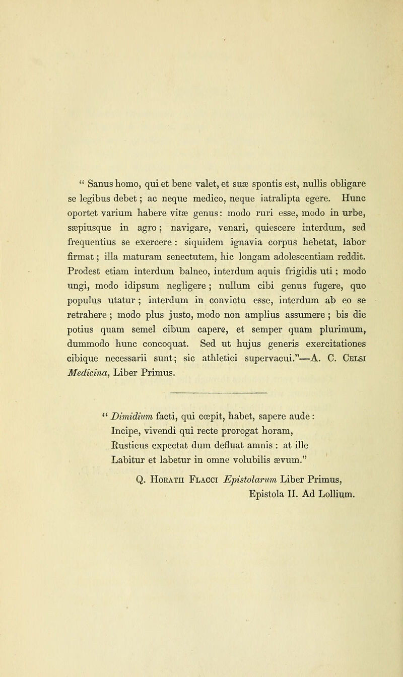 Sanus homo, qui et bene valet, et suae spontis est, nullis obligare se legibus debet; ac neque medico, neque iatralipta egere. Hunc oportet varium habere vita? genus: modo ruri esse, modo in urbe, sgepiusque in agro; navigare, venari, quiescere interdum, sed frequentius se exercere : siquidem ignavia corpus hebetat, labor firmat; ilia maturam senectutem, hie longam adolescentiam reddit. Prodest etiam interdum balneo, interdum aquis frigidis uti; modo ungi, modo idipsum negligere; nullum cibi genus fugere, quo populus utatur; interdum in convictu esse, interdum ab eo se retrahere ; modo plus justo, modo non amplius assumere ; bis die potius quam semel cibum capere, et semper quam plurimum, dummodo hunc concoquat. Sed ut hujus generis exercitationes cibique necessarii sunt; sic athletici supervacui.—A. C. Celsi Medicina, Liber Primus. Dimidium facti, qui ccepit, habet, sapere aude : Incipe, vivendi qui recte prorogat horam, Eusticus expectat dum defluat amnis : at ille Labitur et labetur in omne volubilis avum. Q. Horatii Flacci Epistolarum Liber Primus, Epistola II. Ad Lollium.