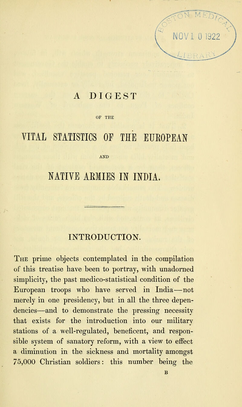 A DIGEST OF THE YITAL STATISTICS OF THE EUEOPEAN AND NATIVE ARMIES IN INDIA. INTRODUCTION. The prime objects contemplated in the compilation of this treatise have been to portray, with unadorned simplicity, the past medico-statistical condition of the European troops who have served in India—not merely in one presidency, but in all the three depen- dencies—and to demonstrate the pressing necessity that exists for the introduction into our military stations of a well-regulated, beneficent, and respon- sible system of sanatory reform, with a view to effect a diminution in the sickness and mortality amongst 75,000 Christian soldiers: this number being the