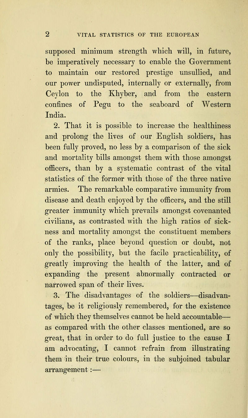 supposed minimum strength which will, in future, be imperatively necessary to enable the Government to maintain our restored prestige unsullied, and our power undisputed, internally or externally, from Ceylon to the Khyber, and from the eastern confines of Pegu to the seaboard of Western India. 2. That it is possible to increase the healthiness and prolong the lives of our English soldiers, has been fully proved, no less by a comparison of the sick and mortality bills amongst them with those amongst officers, than by a systematic contrast of the vital statistics of the former with those of the three native armies. The remarkable comparative immunity from disease and death enjoyed by the officers, and the still greater immunity which prevails amongst covenanted civilians, as contrasted with the high ratios of sick- ness and mortality amongst the constituent members of the ranks, place beyond question or doubt, not only the possibility, but the facile practicability, of greatly improving the health of the latter, and of expanding the present abnormally contracted or narrowed span of their lives. 3. The disadvantages of the soldiers—disadvan- tages, be it religiously remembered, for the existence of which they themselves cannot be held accountable— as compared with the other classes mentioned, are so great, that in order to do full justice to the cause I am advocating, I cannot refrain from illustrating them in their true colours, in the subjoined tabular arrangement:—