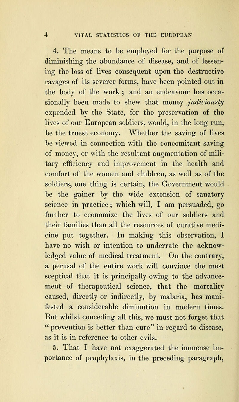 4. The means to be employed for the purpose of diminishing the abundance of disease, and of lessen- ing the loss of lives consequent upon the destructive ravages of its severer forms, have been pointed out in the body of the work; and an endeavour has occa- sionally been made to shew that money judiciously expended by the State, for the preservation of the lives of our European soldiers, would, in the long run, be the truest economy. Whether the saving of lives be viewed in connection with the concomitant saving of money, or with the resultant augmentation of mili- tary efficiency and improvement in the health and comfort of the women and children, as well as of the soldiers, one thing is certain, the Government would be the gainer by the wide extension of sanatory science in practice; which will, I am persuaded, go further to economize the lives of our soldiers and their families than all the resources of curative medi- cine put together. In making this observation, I have no wish or intention to underrate the acknow- ledged value of medical treatment. On the contrary, a perusal of the entire work will convince the most sceptical that it is principally owing to the advance- ment of therapeutical science, that the mortality caused, directly or indirectly, by malaria, has mani- fested a considerable diminution in modern times. But whilst conceding all this, we must not forget that prevention is better than cure in regard to disease, as it is in reference to other evils. 5. That I have not exaggerated the immense im- portance of prophylaxis, in the preceding paragraph,