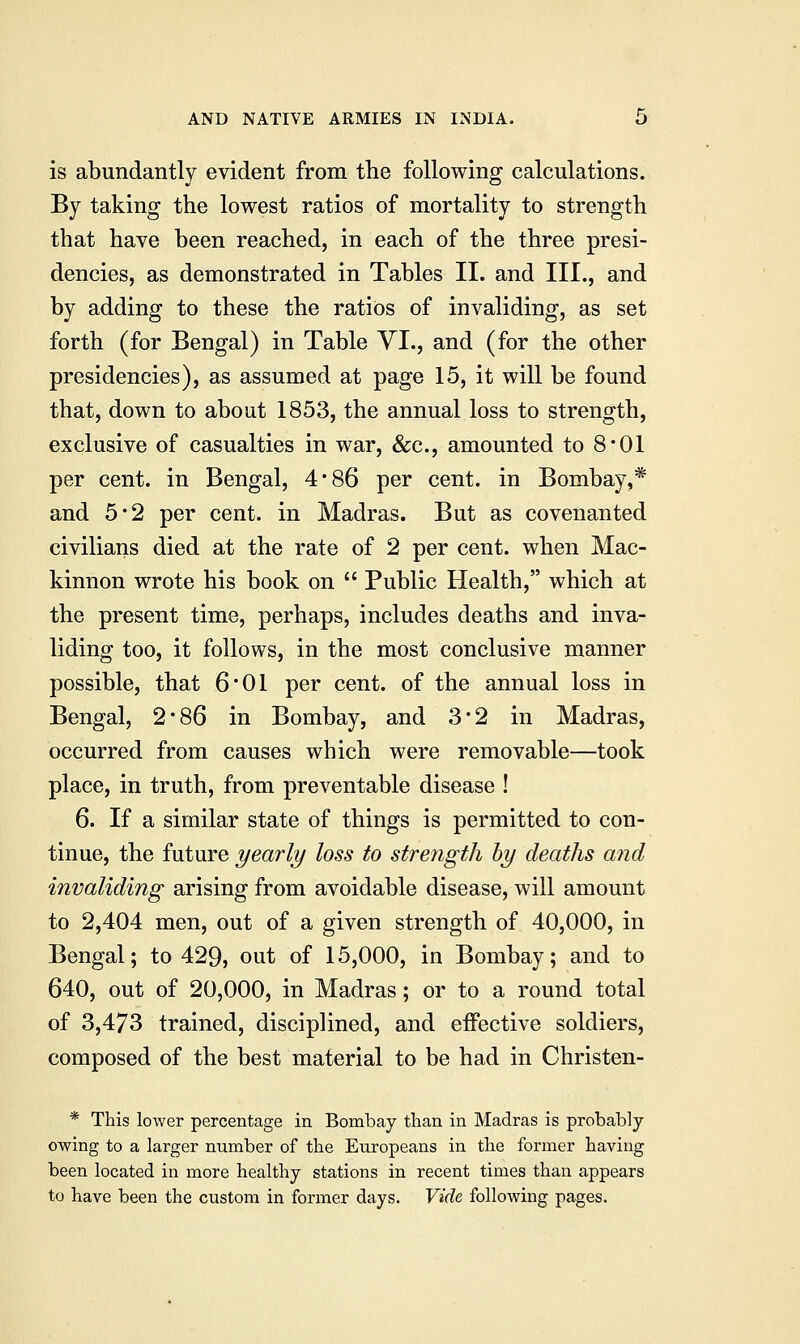 is abundantly evident from the following calculations. By taking the lowest ratios of mortality to strength that have been reached, in each of the three presi- dencies, as demonstrated in Tables II. and III., and by adding to these the ratios of invaliding, as set forth (for Bengal) in Table VI., and (for the other presidencies), as assumed at page 15, it will be found that, down to about 1853, the annual loss to strength, exclusive of casualties in war, &c, amounted to 8*01 per cent, in Bengal, 4*86 per cent, in Bombay,* and 5*2 per cent, in Madras. But as covenanted civilians died at the rate of 2 per cent, when Mac- kinnon wrote his book on  Public Health, which at the present time, perhaps, includes deaths and inva- liding too, it follows, in the most conclusive manner possible, that 6'01 per cent, of the annual loss in Bengal, 2*86 in Bombay, and 3*2 in Madras, occurred from causes which were removable—took place, in truth, from preventable disease ! 6. If a similar state of things is permitted to con- tinue, the future yearly loss to strength by deaths and invaliding arising from avoidable disease, will amount to 2,404 men, out of a given strength of 40,000, in Bengal; to 429, out of 15,000, in Bombay; and to 640, out of 20,000, in Madras; or to a round total of 3,473 trained, disciplined, and effective soldiers, composed of the best material to be had in Christen- * This lower percentage in Bombay than in Madras is probably owing to a larger number of the Europeans in the former having been located in more healthy stations in recent times than appears to have been the custom in former days. Vide following pages.