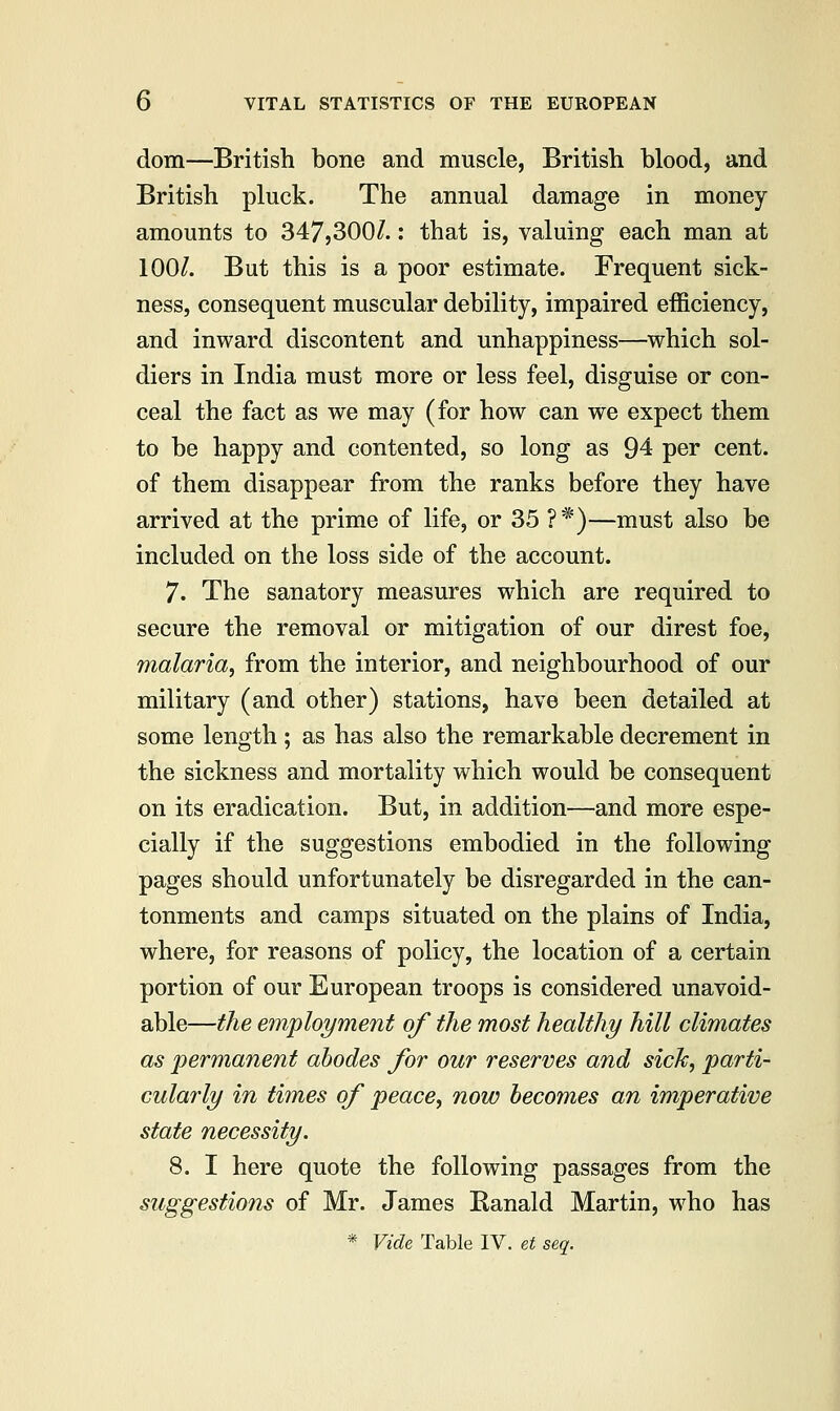 dom—British bone and muscle, British blood, and British pluck. The annual damage in money amounts to 347,300/.: that is, valuing each man at 100/. But this is a poor estimate. Frequent sick- ness, consequent muscular debility, impaired efficiency, and inward discontent and unhappiness—which sol- diers in India must more or less feel, disguise or con- ceal the fact as we may (for how can we expect them to be happy and contented, so long as 94 per cent, of them disappear from the ranks before they have arrived at the prime of life, or 35 ?*)—must also be included on the loss side of the account. 7. The sanatory measures which are required to secure the removal or mitigation of our direst foe, malaria, from the interior, and neighbourhood of our military (and other) stations, have been detailed at some length; as has also the remarkable decrement in the sickness and mortality which would be consequent on its eradication. But, in addition—and more espe- cially if the suggestions embodied in the following pages should unfortunately be disregarded in the can- tonments and camps situated on the plains of India, where, for reasons of policy, the location of a certain portion of our European troops is considered unavoid- able—the employment of the most healthy hill climates as permanent abodes for our reserves and sick, parti- cularly in times of peace, now becomes an imperative state necessity. 8. I here quote the following passages from the suggestions of Mr. James Ranald Martin, who has * Vide Table IV. et seq.