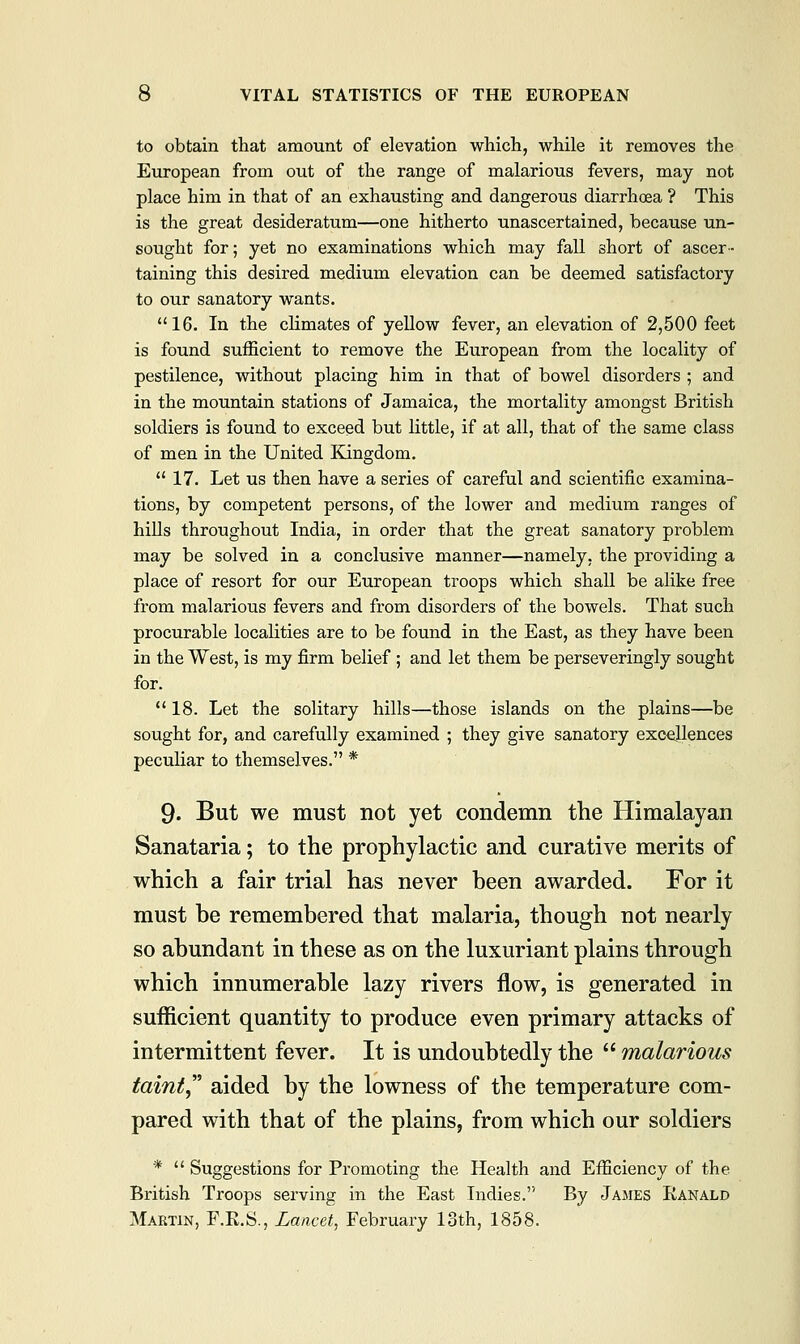 to obtain that amount of elevation which, while it removes the European from out of the range of malarious fevers, may not place him in that of an exhausting and dangerous diarrhoea ? This is the great desideratum—one hitherto unascertained, because un- sought for; yet no examinations which may fall short of ascer- taining this desired medium elevation can be deemed satisfactory to our sanatory wants. 16. In the climates of yellow fever, an elevation of 2,500 feet is found sufficient to remove the European from the locality of pestilence, without placing him in that of bowel disorders ; and in the mountain stations of Jamaica, the mortality amongst British soldiers is found to exceed but little, if at all, that of the same class of men in the United Kingdom. 17. Let us then have a series of careful and scientific examina- tions, by competent persons, of the lower and medium ranges of hills throughout India, in order that the great sanatory problem may be solved in a conclusive manner—namely, the providing a place of resort for our European troops which shall be alike free from malarious fevers and from disorders of the bowels. That such procurable localities are to be found in the East, as they have been in the West, is my firm belief ; and let them be perseveringly sought for. 18. Let the solitary hills—those islands on the plains—be sought for, and carefully examined ; they give sanatory excellences peculiar to themselves. * 9. But we must not yet condemn the Himalayan Sanataria; to the prophylactic and curative merits of which a fair trial has never been awarded. For it must be remembered that malaria, though not nearly so abundant in these as on the luxuriant plains through which innumerable lazy rivers flow, is generated in sufficient quantity to produce even primary attacks of intermittent fever. It is undoubtedly the malarious taint aided by the lowness of the temperature com- pared with that of the plains, from which our soldiers * Suggestions for Promoting the Health and Efficiency of the British Troops serving in the East Indies. By James Kanald Martin, F.K.S., Lancet, February 13th, 1858.