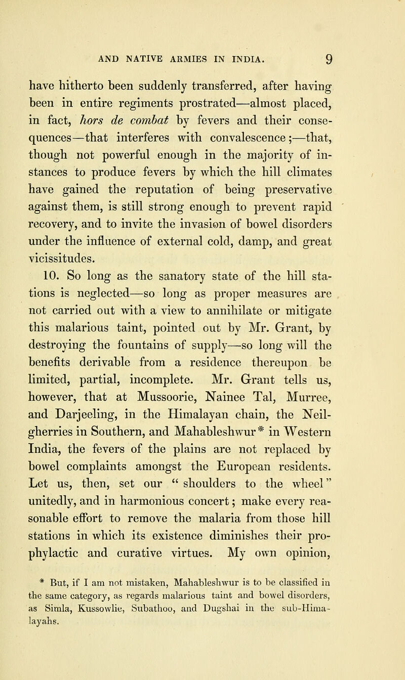 have hitherto been suddenly transferred, after having been in entire regiments prostrated—almost placed, in fact, hors de combat by fevers and their conse- quences—that interferes with convalescence ;—that, though not powerful enough in the majority of in- stances to produce fevers by which the hill climates have gained the reputation of being preservative against them, is still strong enough to prevent rapid recovery, and to invite the invasion of bowel disorders under the influence of external cold, damp, and great vicissitudes. 10. So long as the sanatory state of the hill sta- tions is neglected—so long as proper measures are not carried out with a view to annihilate or mitigate this malarious taint, pointed out by Mr. Grant, by destroying the fountains of supply—so long will the benefits derivable from a residence thereupon be limited, partial, incomplete. Mr. Grant tells us, however, that at Mussoorie, Nainee Tal, Murree, and Darjeeling, in the Himalayan chain, the Neil- gherries in Southern, and Mahableshwur * in Western India, the fevers of the plains are not replaced by bowel complaints amongst the European residents. Let us, then, set our shoulders to the wheel unitedly, and in harmonious concert; make every rea- sonable effort to remove the malaria from those hill stations in which its existence diminishes their pro- phylactic and curative virtues. My own opinion, * But, if I am not mistaken, Mahableshwur is to be classified in the same category, as regards malarious taint and bowel disorders, as Simla, Kussowlie, Subathoo, and Dugshai in the sub-Hima- lay ah s.