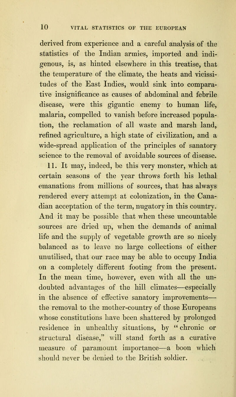 derived from experience and a careful analysis of the statistics of the Indian armies, imported and indi- genous, is, as hinted elsewhere in this treatise, that the temperature of the climate, the heats and vicissi- tudes of the East Indies, would sink into compara- tive insignificance as causes of abdominal and febrile disease, were this gigantic enemy to human life, malaria, compelled to vanish before increased popula- tion, the reclamation of all waste and marsh land, refined agriculture, a high state of civilization, and a wide-spread application of the principles of sanatory science to the removal of avoidable sources of disease. 11. It may, indeed, be this very monster, which at certain seasons of the year throws forth his lethal emanations from millions of sources, that has always rendered every attempt at colonization, in the Cana- dian acceptation of the term, nugatory in this country. And it may be possible that when these uncountable sources are dried up, when the demands of animal life and the supply of vegetable growth are so nicely balanced as to leave no large collections of either unutilised, that our race may be able to occupy India on a completely different footing from the present. In the mean time, however, even with all the un- doubted advantages of the hill climates—especially in the absence of effective sanatory improvements— the removal to the mother-country of those Europeans whose constitutions have been shattered by prolonged residence in unhealthy situations, by chronic or structural disease, will stand forth as a curative measure of paramount importance—a boon which should never be denied to the British soldier.