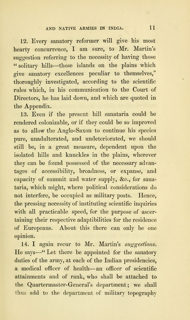 12. Every sanatory reformer will give his most hearty concurrence, I am sure, to Mr. Martin's suggestion referring to the necessity of having those solitary hills—those islands on the plains which give sanatory excellences peculiar to themselves, thoroughly investigated, according to the scientific rules which, in his communication to the Court of Directors, he has laid down, and which are quoted in the Appendix. 13. Even if the present hill sanataria could he rendered colonizahle, or if they could be so improved as to allow the Anglo-Saxon to continue his species pure, unadulterated, and undeteriorated, we should still be, in a great measure, dependent upon the isolated hills and knuckles in the plains, wherever they can be found possessed of the necessary advan- tages of accessibility, broadness, or expanse, and capacity of summit and water supply, &c, for sana- taria, which might, where political considerations do not interfere, be occupied as military posts. Hence, the pressing necessity of instituting scientific inquiries with all practicable speed, for the purpose of ascer- taining their respective adaptibilities for the residence of Europeans. About this there can only be one opinion. 14. I again recur to Mr. Martin's suggestions. He says— Let there be appointed for the sanatory duties of the army, at each of the Indian presidencies, a medical officer of health—an officer of scientific attainments and of rank, who shall be attached to the Quartermaster-General's department; we shall thus add to the department of military topography