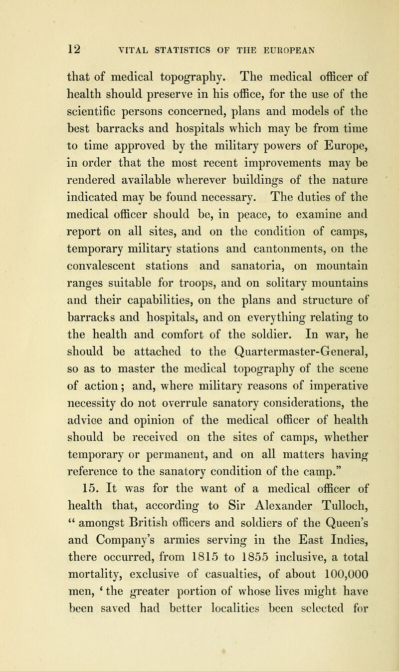 that of medical topography. The medical officer of health should preserve in his office, for the use of the scientific persons concerned, plans and models of the best barracks and hospitals which may be from time to time approved by the military powers of Europe, in order that the most recent improvements may be rendered available wherever buildings of the nature indicated may be found necessary. The duties of the medical officer should be, in peace, to examine and report on all sites, and on the condition of camps, temporary military stations and cantonments, on the convalescent stations and sanatoria, on mountain ranges suitable for troops, and on solitary mountains and their capabilities, on the plans and structure of barracks and hospitals, and on everything relating to the health and comfort of the soldier. In war, he should be attached to the Quartermaster-General, so as to master the medical topography of the scene of action; and, where military reasons of imperative necessity do not overrule sanatory considerations, the advice and opinion of the medical officer of health should be received on the sites of camps, whether temporary or permanent, and on all matters having reference to the sanatory condition of the camp. 15. It was for the want of a medical officer of health that, according to Sir Alexander Tulloch, amongst British officers and soldiers of the Queen's and Company's armies serving in the East Indies, there occurred, from 1815 to 1855 inclusive, a total mortality, exclusive of casualties, of about 100,000 men, ' the greater portion of whose lives might have been saved had better localities been selected for