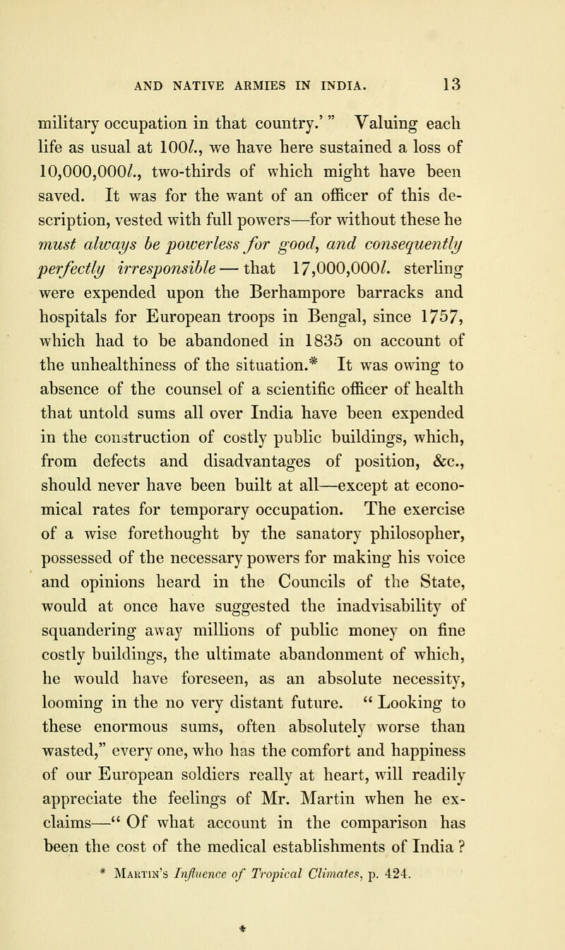 military occupation in that country.' Valuing each life as usual at 100/., we have here sustained a loss of 10,000,000/., two-thirds of which might have been saved. It was for the want of an officer of this de- scription, vested with full powers—for without these he must always be powerless for good, and consequently perfectly irresponsible — that 17,000,000/. sterling were expended upon the Berhampore barracks and hospitals for European troops in Bengal, since 1757, which had to be abandoned in 1835 on account of the unhealthiness of the situation.* It was owing to absence of the counsel of a scientific officer of health that untold sums all over India have been expended in the construction of costly public buildings, which, from defects and disadvantages of position, &c, should never have been built at all—except at econo- mical rates for temporary occupation. The exercise of a wise forethought by the sanatory philosopher, possessed of the necessary powers for making his voice and opinions heard in the Councils of the State, would at once have suggested the inadvisability of squandering away millions of public money on fine costly buildings, the ultimate abandonment of which, he would have foreseen, as an absolute necessity, looming in the no very distant future. Looking to these enormous sums, often absolutely worse than wasted, every one, who has the comfort and happiness of our European soldiers really at heart, will readily appreciate the feelings of Mr. Martin when he ex- claims— Of what account in the comparison has been the cost of the medical establishments of India ? * Martin's Influence of Tropical Climates, p. 424.