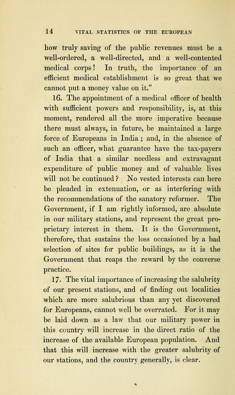 how truly saving of the public revenues must be a well-ordered, a well-directed, and a well-contented medical corps! In truth, the importance of an efficient medical establishment is so great that we cannot put a money value on it. 16. The appointment of a medical officer of health with sufficient powers and responsibility, is, at this moment, rendered all the more imperative because there must always, in future, be maintained a large force of Europeans in India; and, in the absence of such an officer, what guarantee have the tax-payers of India that a similar needless and extravagant expenditure of public money and of valuable lives will not be continued ? No vested interests can here be pleaded in extenuation, or as interfering with the recommendations of the sanatory reformer. The Government, if I am rightly informed, are absolute in our military stations, and represent the great pro- prietary interest in them. It is the Government, therefore, that sustains the loss occasioned by a bad selection of sites for public buildings, as it is the Government that reaps the reward by the converse practice. 17. The vital importance of increasing the salubrity of our present stations, and of finding out localities which are more salubrious than any yet discovered for Europeans, cannot well be overrated. For it may be laid down as a law that our military power in this country will increase in the direct ratio of the increase of the available European population. And that this will increase with the greater salubrity of our stations, and the country generally, is clear.