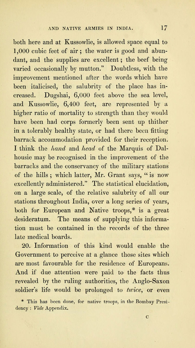 both here and at Kussowlie, is allowed space equal to 1,000 cubic feet of air ; the water is good and abun- dant, and the supplies are excellent; the beef being varied occasionally by mutton. Doubtless, with the improvement mentioned after the words which have been italicised, the salubrity of the place has in- creased. Dugshai, 6,000 feet above the sea level, and Kussowlie, 6,400 feet, are represented by a higher ratio of mortality to strength than they would have been had corps formerly been sent up thither in a tolerably healthy state, or had there been fitting barrack accommodation provided for their reception. I think the hand and head of the Marquis of Dal- housie may be recognised in the improvement of the barracks and the conservancy of the military stations of the hills ; which latter, Mr. Grant says, is now excellently administered. The statistical elucidation, on a large scale, of the relative salubrity of all our stations throughout India, over a long series of years, both for European and Native troops,* is a great desideratum. The means of supplying this informa- tion must be contained in the records of the three late medical boards. 20. Information of this kind would enable the Government to perceive at a glance those sites which are most favourable for the residence of Europeans. And if due attention were paid to the facts thus revealed by the ruling authorities, the Anglo-Saxon soldier's life would be prolonged to twice, or even * This has been done, for native troops, in the Bombay Presi- dency : Vide Appendix.