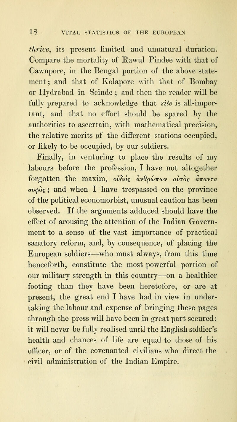 thrice, its present limited and unnatural duration. Compare the mortality of Rawul Pindee with that of Cawnpore, in the Bengal portion of the above state- ment ; and that of Kolapore with that of Bombay or Hydrabad in Scinde ; and then the reader will be fully prepared to acknowledge that site is all-impor- tant, and that no effort should be spared by the authorities to ascertain, with mathematical precision, the relative merits of the different stations occupied, or likely to be occupied, by our soldiers. Finally, in venturing to place the results of my labours before the profession, I have not altogether forgotten the maxim, ov^uq avOptoiruv avroq airavTa aofyoq; and when I have trespassed on the province of the political economorbist, unusual caution has been observed. If the arguments adduced should have the effect of arousing the attention of the Indian Govern- ment to a sense of the vast importance of practical sanatory reform, and, by consequence, of placing the European soldiers—who must always, from this time henceforth, constitute the most powerful portion of our military strength in this country—on a healthier footing than they have been heretofore, or are at present, the great end I have had in view in under- taking the labour and expense of bringing these pages through the press will have been in great part secured: it will never be fully realised until the English soldier's health and chances of life are equal to those of his officer, or of the covenanted civilians who direct the civil administration of the Indian Empire.