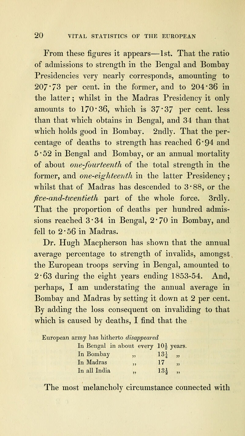 From these figures it appears—1st. That the ratio of admissions to strength in the Bengal and Bombay Presidencies very nearly corresponds, amounting to 207'73 per cent, in the former, and to 204'36 in the latter; whilst in the Madras Presidency it only amounts to 170*36, which is 37*37 per cent, less than that which obtains in Bengal, and 34 than that which holds good in Bombay. 2ndly. That the per- centage of deaths to strength has reached 6'94 and 5 52 in Bengal and Bombay, or an annual mortality of about one-fourteenth of the total strength in the former, and one-eighteenth in the latter Presidency; whilst that of Madras has descended to 3 * 88, or the five-and-twentieth part of the whole force. 3rdly. That the proportion of deaths per hundred admis- sions reached 3*34 in Bengal, 2 * 70 in Bombay, and fell to 2 • 56 in Madras. Dr. Hugh Macpherson has shown that the annual average percentage to strength of invalids, amongst the European troops serving in Bengal, amounted to 2*63 during the eight years ending 1853-54. And, perhaps, I am understating the annual average in Bombay and Madras by setting it down at 2 per cent. By adding the loss consequent on invaliding to that which is caused by deaths, I find that the European army has hitherto disappeared In Bengal in about every 10| years. In Bombay „ 13^ „ In Madras ,, 17 „ In all India „ 13| „ The most melancholy circumstance connected with