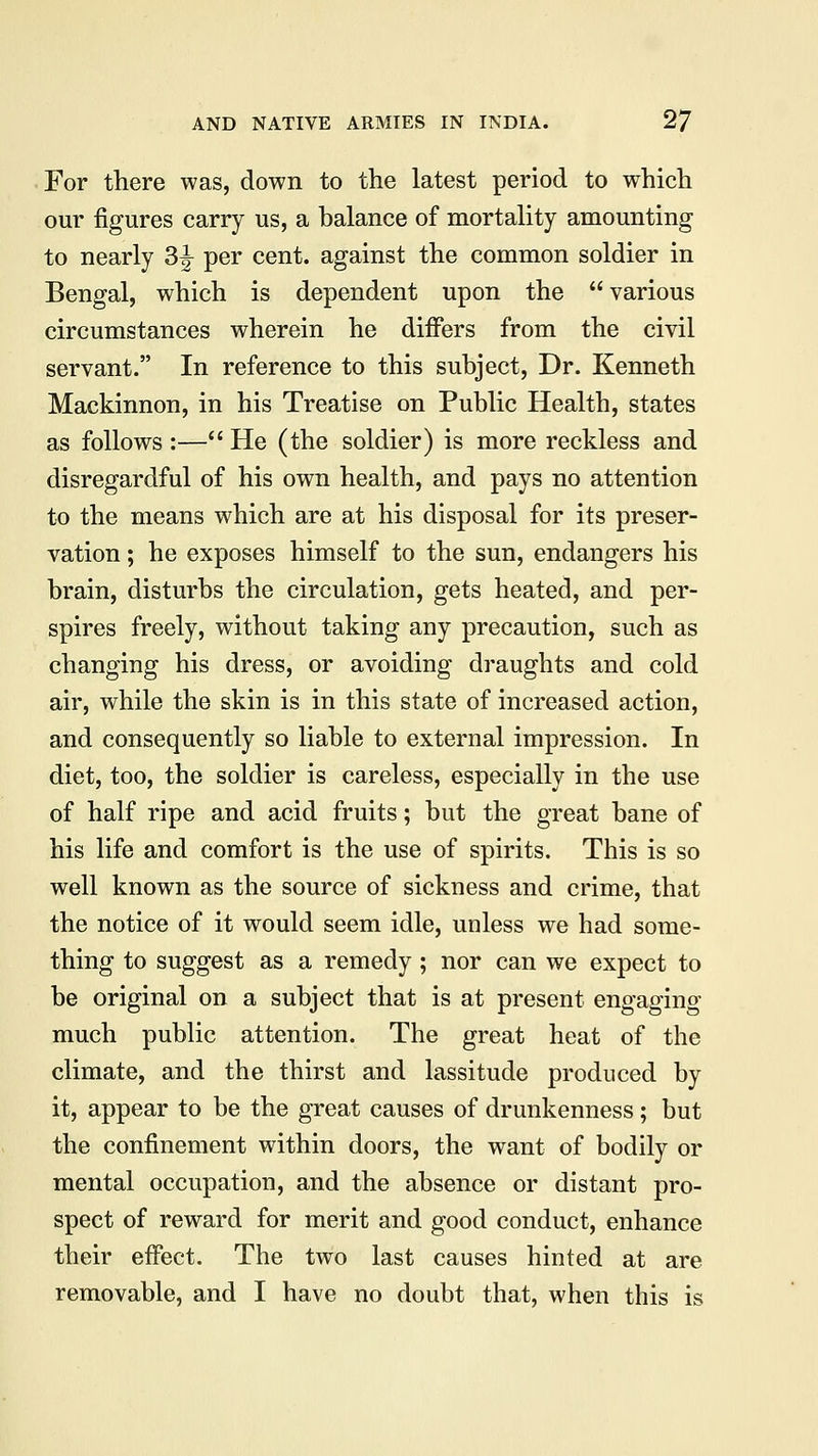 For there was, down to the latest period to which our figures carry us, a balance of mortality amounting to nearly 3^ per cent, against the common soldier in Bengal, which is dependent upon the various circumstances wherein he differs from the civil servant. In reference to this subject, Dr. Kenneth Mackinnon, in his Treatise on Public Health, states as follows :— He (the soldier) is more reckless and disregardful of his own health, and pays no attention to the means which are at his disposal for its preser- vation ; he exposes himself to the sun, endangers his brain, disturbs the circulation, gets heated, and per- spires freely, without taking any precaution, such as changing his dress, or avoiding draughts and cold air, while the skin is in this state of increased action, and consequently so liable to external impression. In diet, too, the soldier is careless, especially in the use of half ripe and acid fruits; but the great bane of his life and comfort is the use of spirits. This is so well known as the source of sickness and crime, that the notice of it would seem idle, unless we had some- thing to suggest as a remedy; nor can we expect to be original on a subject that is at present engaging much public attention. The great heat of the climate, and the thirst and lassitude produced by it, appear to be the great causes of drunkenness; but the confinement within doors, the want of bodily or mental occupation, and the absence or distant pro- spect of reward for merit and good conduct, enhance their effect. The two last causes hinted at are removable, and I have no doubt that, when this is