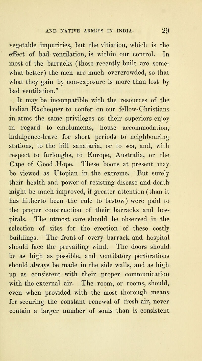vegetable impurities, but the vitiation, which is the effect of bad ventilation, is within our control. In most of the barracks (those recently built are some- what better) the men are much overcrowded, so that what they gain by non-exposure is more than lost by bad ventilation. It may be incompatible with the resources of the Indian Exchequer to confer on our fellow-Christians in arms the same privileges as their superiors enjoy in regard to emoluments, house accommodation, indulgence-leave for short periods to neighbouring- stations, to the hill sanataria, or to sea, and, with respect to furloughs, to Europe, Australia, or the Cape of Good Hope. These boons at present may be viewed as Utopian in the extreme. But surely their health and power of resisting disease and death might be much improved, if greater attention (than it has hitherto been the rule to bestow) were paid to the proper construction of their barracks and hos- pitals. The utmost care should be observed in the selection of sites for the erection of these costly buildings. The front of every barrack and hospital should face the prevailing wind. The doors should be as high as possible, and ventilatory perforations should always be made in the side walls, and as high up as consistent with their proper communication with the external air. The room, or rooms, should, even when provided with the most thorough means for securing the constant renewal of fresh air, never contain a larger number of souls than is consistent
