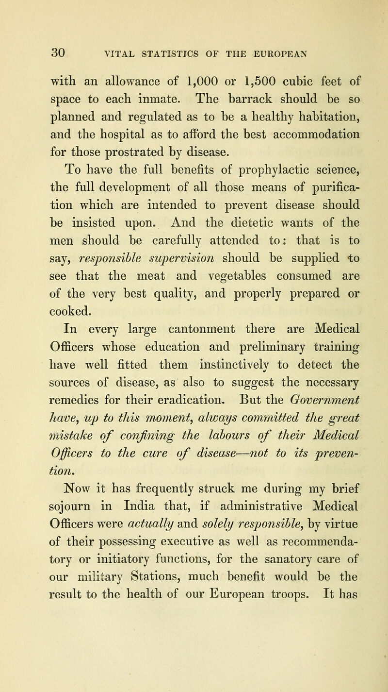 with an allowance of 1,000 or 1,500 cubic feet of space to each inmate. The barrack should be so planned and regulated as to be a healthy habitation, and the hospital as to afford the best accommodation for those prostrated by disease. To have the full benefits of prophylactic science, the full development of all those means of purifica- tion which are intended to prevent disease should be insisted upon. And the dietetic wants of the men should be carefully attended to: that is to say, responsible supervision should be supplied to see that the meat and vegetables consumed are of the very best quality, and properly prepared or cooked. In every large cantonment there are Medical Officers whose education and preliminary training have well fitted them instinctively to detect the sources of disease, as also to suggest the necessary remedies for their eradication. But the Government have, up to this moment, always committed the great mistake of confining the labours of their Medical Officers to the cure of disease—not to its preven- tion. Now it has frequently struck me during my brief sojourn in India that, if administrative Medical Officers were actually and solely responsible, by virtue of their possessing executive as well as recommenda- tory or initiatory functions, for the sanatory care of our military Stations, much benefit would be the result to the health of our European troops. It has