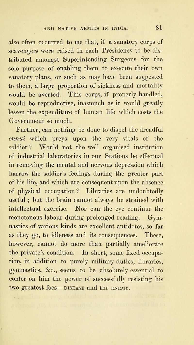 also often occurred to me that, if a sanatory corps of scavengers were raised in each Presidency to be dis- tributed amongst Superintending Surgeons for the sole purpose of enabling them to execute their own sanatory plans, or such as may have been suggested to them, a large proportion of sickness and mortality would be averted. This corps, if properly handled, would be reproductive, inasmuch as it would greatly lessen the expenditure of human life which costs the Government so much. Further, can nothing be done to dispel the dreadful ennui which preys upon the very vitals of the soldier ? Would not the well organised institution of industrial laboratories in our Stations be effectual in removing the mental and nervous depression which harrow the soldier's feelings during the greater part of his life, and which are consequent upon the absence of physical occupation ? Libraries are undoubtedly useful; but the brain cannot always be strained with intellectual exercise. Nor can the eye continue the monotonous labour during prolonged reading. Gym- nastics of various kinds are excellent antidotes, so far as they go, to idleness and its consequences. These, however, cannot do more than partially ameliorate the private's condition. In short, some fixed occupa- tion, in addition to purely military duties, libraries, gymnastics, &c, seems to be absolutely essential to confer on him the power of successfully resisting his two greatest foes—disease and the enemy.