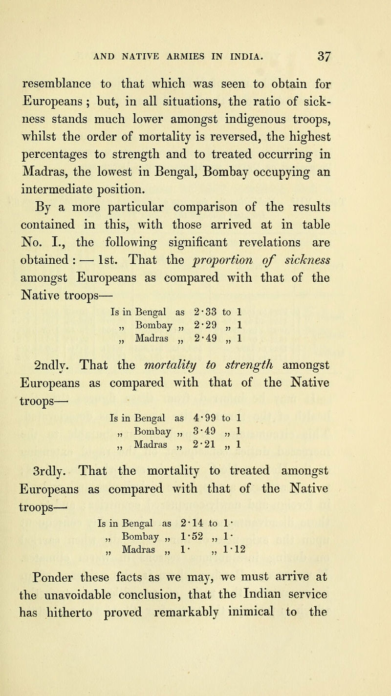 resemblance to that which was seen to obtain for Europeans; but, in all situations, the ratio of sick- ness stands much lower amongst indigenous troops, whilst the order of mortality is reversed, the highest percentages to strength and to treated occurring in Madras, the lowest in Bengal, Bombay occupying an intermediate position. By a more particular comparison of the results contained in this, with those arrived at in table No. I., the following significant revelations are obtained : — 1st. That the proportion of sickness amongst Europeans as compared with that of the Native troops— Is in Bengal as 2*33 to 1 „ Bombay „ 2-29 „ 1 „ Madras „ 2-49 „ 1 2ndly. That the mortality to strength amongst Europeans as compared with that of the Native troops—■ Is in Bengal as 4*99 to 1 „ Bombay „ 3*49 „ 1 „ Madras „ 2-21 „ 1 3rdly. That the mortality to treated amongst Europeans as compared with that of the Native troops— Is in Bengal as 2*14 to 1* „ Bombay „ 1*52 ,,1* „ Madras „ 1- „ 1*12 Ponder these facts as we may, we must arrive at the unavoidable conclusion, that the Indian service has hitherto proved remarkably inimical to the