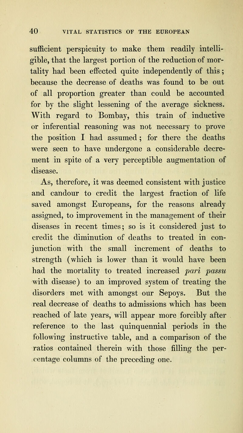 sufficient perspicuity to make them readily intelli- gible, that the largest portion of the reduction of mor- tality had been effected quite independently of this; because the decrease of deaths was found to be out of all proportion greater than could be accounted for by the slight lessening of the average sickness. With regard to Bombay, this train of inductive or inferential reasoning was not necessary to prove the position I had assumed; for there the deaths were seen to have undergone a considerable decre- ment in spite of a very perceptible augmentation of disease. As, therefore, it was deemed consistent with justice and candour to credit the largest fraction of life saved amongst Europeans, for the reasons already assigned, to improvement in the management of their diseases in recent times; so is it considered just to credit the diminution of deaths to treated in con- junction with the small increment of deaths to strength (which is lower than it would have been had the mortality to treated increased pari passu with disease) to an improved system of treating the disorders met with amongst our Sepoys. But the real decrease of deaths to admissions which has been reached of late years, will appear more forcibly after reference to the last quinquennial periods in the following instructive table, and a comparison of the ratios contained therein with those filling the per- centage columns of the preceding one.