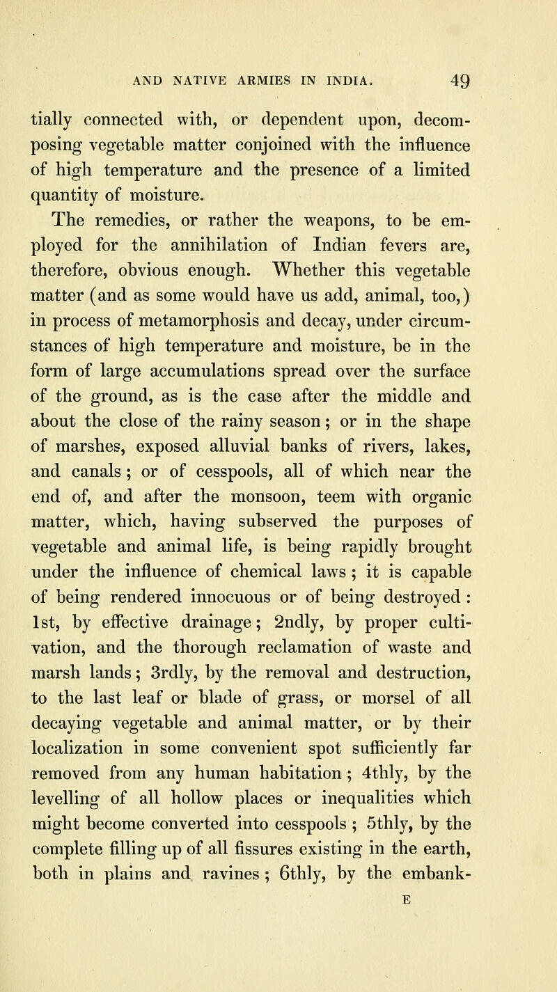tially connected with, or dependent upon, decom- posing vegetable matter conjoined with the influence of high temperature and the presence of a limited quantity of moisture. The remedies, or rather the weapons, to be em- ployed for the annihilation of Indian fevers are, therefore, obvious enough. Whether this vegetable matter (and as some would have us add, animal, too,) in process of metamorphosis and decay, under circum- stances of high temperature and moisture, be in the form of large accumulations spread over the surface of the ground, as is the case after the middle and about the close of the rainy season; or in the shape of marshes, exposed alluvial banks of rivers, lakes, and canals; or of cesspools, all of which near the end of, and after the monsoon, teem with organic matter, which, having subserved the purposes of vegetable and animal life, is being rapidly brought under the influence of chemical laws ; it is capable of being rendered innocuous or of being destroyed : 1st, by effective drainage; 2ndly, by proper culti- vation, and the thorough reclamation of waste and marsh lands; 3rdly, by the removal and destruction, to the last leaf or blade of grass, or morsel of all decaying vegetable and animal matter, or by their localization in some convenient spot sufficiently far removed from any human habitation; 4thly, by the levelling of all hollow places or inequalities which might become converted into cesspools ; 5thly, by the complete filling up of all fissures existing in the earth, both in plains and ravines; 6thly, by the embank-