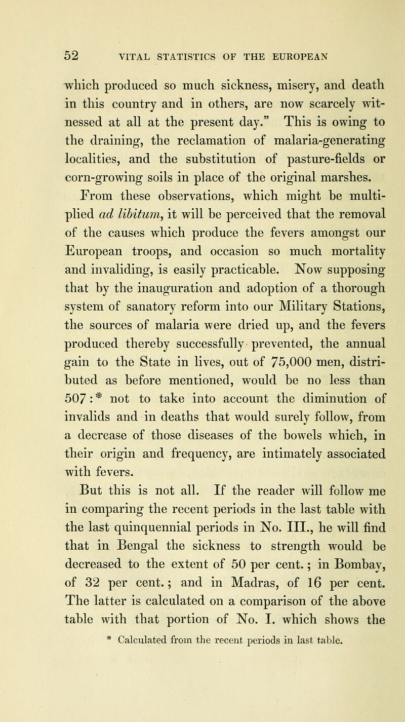 which produced so much sickness, misery, and death in this country and in others, are now scarcely wit- nessed at all at the present day. This is owing to the draining, the reclamation of malaria-generating localities, and the substitution of pasture-fields or corn-growing soils in place of the original marshes. From these observations, which might be multi- plied ad libitum, it will be perceived that the removal of the causes which produce the fevers amongst our European troops, and occasion so much mortality and invaliding, is easily practicable. Now supposing that by the inauguration and adoption of a thorough system of sanatory reform into our Military Stations, the sources of malaria were dried up, and the fevers produced thereby successfully prevented, the annual gain to the State in lives, out of 75,000 men, distri- buted as before mentioned, would be no less than 507: * not to take into account the diminution of invalids and in deaths that would surely follow, from a decrease of those diseases of the bowels which, in their origin and frequency, are intimately associated with fevers. But this is not all. If the reader will follow me in comparing the recent periods in the last table with the last quinquennial periods in No. III., he will find that in Bengal the sickness to strength would be decreased to the extent of 50 per cent.; in Bombay, of 32 per cent.; and in Madras, of 16 per cent. The latter is calculated on a comparison of the above table with that portion of No. I. which shows the * Calculated from the recent periods in last table.