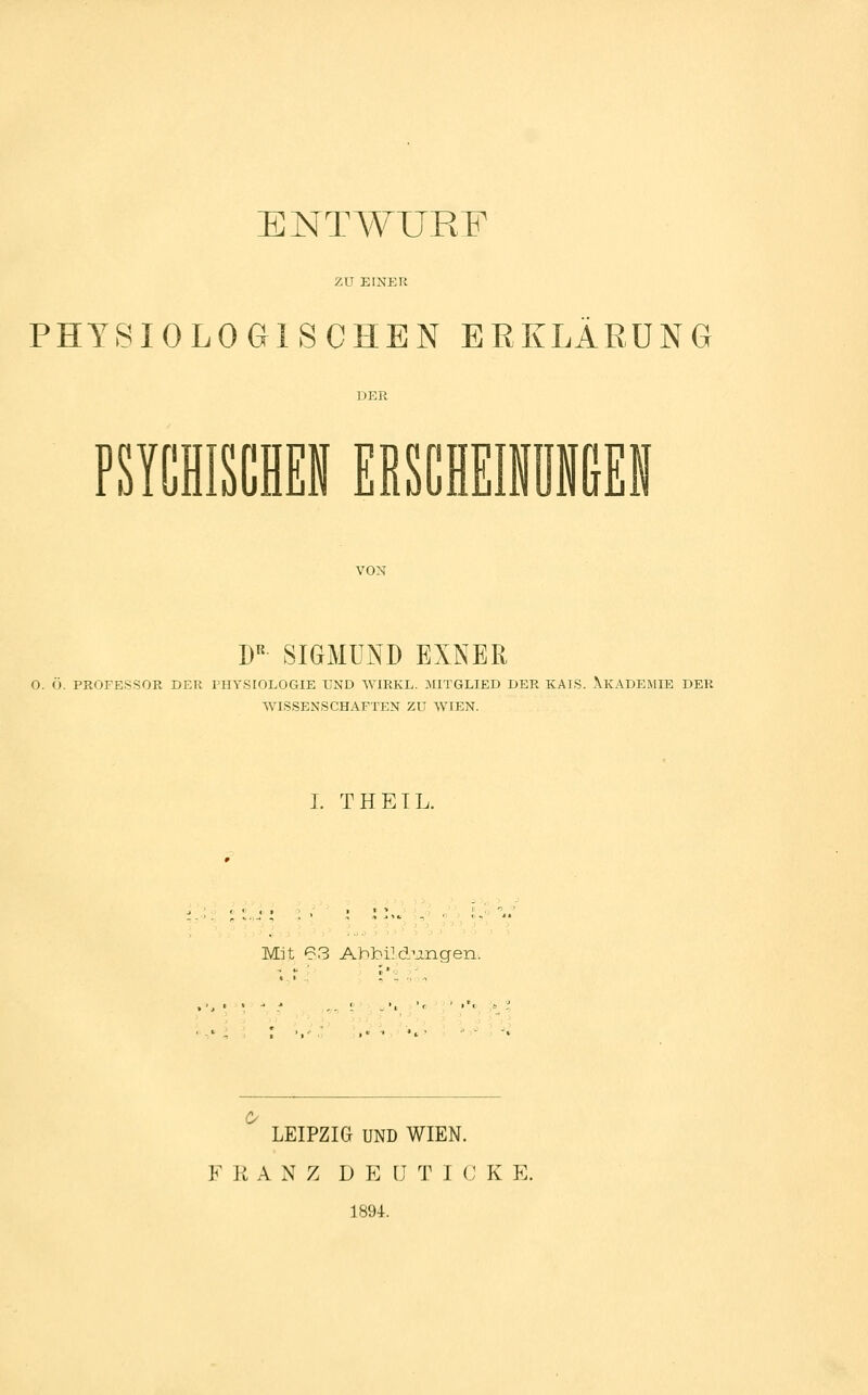 ENTA¥URF zu EINER PHYSIOLOGISCHEN ERKLÄRUNG PSTCHISCHEN EESCHEIIÜIGEI VON D« SIGMUND EINER O. Ö. PROFESSOR DER THYSIOLOGIE UND WIRKL. MITGLIED DER KAIS. XlvADEiMIE DER WISSENSCHAFTEN ZU WIEN. I. THETL. Mit 63 Ahbi]düngen. LEIPZIG UND WIEN. F U A N Z D E IJ T I (J K E. 1894.