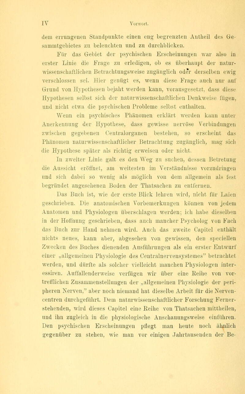 dem errungenen Standpunkte einen eng begrenzten Antlieil des Ge- sammtgebietes zu beleuchten und zu durchblicken. Für das Gebiet der psychischen Erscheinungen war also in erster Linie die Frage zu erledigen, ob es überhaupt der natur- wissenschaftlichen Betrachtungsweise zugänglich oder derselben ewig verschlossen sei. Hier genügt es, wenn diese Frage auch nur auf Grund von Hypothesen bejaht werden kann, vorausgesetzt, dass diese Hypothesen selbst sich der naturwissenschaftlichen Denkweise fügen, und nicht etwa die psychischen Probleme selbst enthalten. Wenn ein psychisches Phänomen erklärt werden kann unter Anerkennung der Hypothese, dass gewisse nervöse Verbindungen zwischen gegebenen Centralorganen bestehen, so erscheint das Phänomen naturwissenschaftlicher Betrachtung zugänglich^ mag sich die Hypothese später als richtig erweisen oder nicht. In zweiter Linie galt es den Weg zu suchen, dessen Betretung die Aussicht eröffnet, am Aveitesten im Verständnisse vorzudringen und sich dabei so wenig als möglich von dem allgemein als fest begründet angesehenen Boden der Thatsachen zu entfernen. Das Buch ist, wie der erste Blick lehren Avird, nicht für Laien geschrieben. Die anatomischen Vorbemerkungen können von jedem Anatomen und Physiologen überschlagen werden; ich habe dieselben in der Hoffnung geschrieben, dass auch mancher Psycholog von Fach das Buch zur Hand nehmen wird. Auch das zweite Capitel enthält nichts neues, kann aber, abgesehen von gewissen, den speciellen Zwecken des Buches dienenden Ausführungen als ein erster Entwurf einer „allgemeinen Physiologie des Centralnervensystemes betrachtet werden, und dürfte als solcher vielleicht manchen Physiologen inter- essiren. Auffallenderweise verfügen wir über eine Eeihe von vor- trefflichen Zusammenstellungen der „allgemeinen Physiologie der peri- pheren Nerven, aber noch niemand hat dieselbe Arbeit für die Nerven- centren durchgeführt. Dem naturwissenschaftlicher Forschung Ferner- stehenden, wird dieses Capitel eine Eeihe von Thatsachen mittheilen, und ihn zugleich in die physiologische Anschauungsweise einführen. Den psychischen Erscheinungen pflegt man heute noch ähnlich gegenüber zu stehen, wie man vor einigen Jahrtausenden der Be-