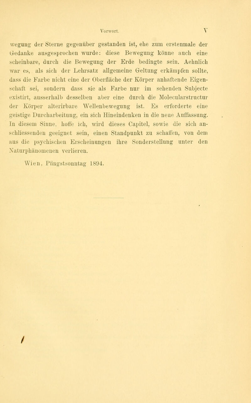 wegung der Sterne gegenüber gestanden ist; ehe zum erstenmale der Gredanke ausgesprochen wurde: diese Bewegung könne auch eine scheinbare, durch die Bewegung der Erde bedingte sein. Aehnlich war es, als sich der Lehrsatz allgemeine Geltung erkämpfen sollte, dass die Farbe nicht eine der Oberfläche der Körper anhaftende Eigen- schaft sei, sondern dass sie als Farbe nur im sehenden Subjecte existirt, ausserhalb desselben aber eine durch die Molecularstructur der Körper alterirbare Wellenbewegung ist. Es erforderte eine geistige Durcharbeitung, ein sich Hineindenken in die neue Auffassung. In diesem Sinne, hoffe ich, wird dieses Capitel, sowie die sich an- schliessenden geeignet sein, einen Standpunkt zu schaffen, von dem aus die psychischen Erscheinungen ihre Sonderstellung unter den Xaturphänomenen verlieren. Wien, Pfingstsonntag 1894.