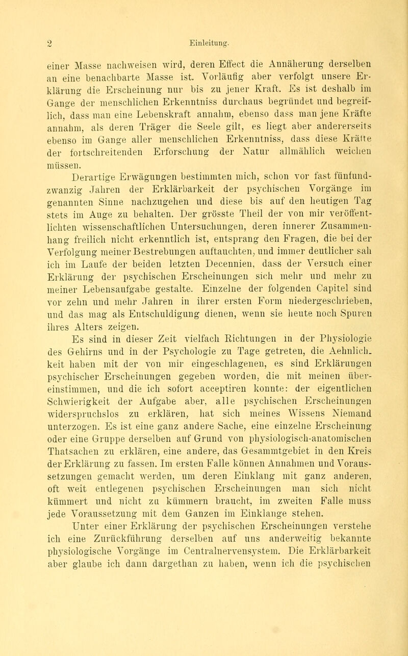 einer Masse nachweisen wird, deren Effect die Annäherung derselben an eine benachbarte Masse ist. Vorläufig aber verfolgt unsere Er- klärung die Erscheinung nur bis zu jener Kraft. Es ist deshalb im Gange der menschlichen Erkenntniss durchaus begründet und begreif- lich, dass man eine Lebenskraft annahm, ebenso dass man jene Kräfte annahm, als deren Träger die Seele gilt, es liegt aber andererseits ebenso im Gange aller menschlichen Erkenntniss, dass diese Kräfte der fortschreitenden Erforschung der Natur allmählich w^eicheu müssen. Derartige Erwägungen bestimmten mich, schon vor fast fünfund- zwanzig Jahren der Erklärbarkeit der psychischen Vorgänge im genannten Sinne nachzugehen und diese bis auf den heutigen Tag stets im Auge zu behalten. Der grösste Theil der von mir veröffent- lichten wissenschaftlichen Untersuchungen, deren innerer Zusammen- hang freilich nicht erkenntlich ist, entsprang den Fragen, die bei der Verfolgung meiner Bestrebungen auftauchten; und immer deutlicher sah ich im Laufe der beiden letzten Decennien, dass der Versuch einer Erklärung der psychischen Erscheinungen sich mehr und mehr zu meiner Lebensaufgabe gestalte. Einzelne der folgenden Capitel sind vor zehn und mehr Jahren in ihrer ersten Form niedergeschrieben, und das mag als Entschuldigung dienen, wenn sie heute noch Spuren ihres Alters zeigen. Es sind in dieser Zeit vielfach Richtungen in der Physiologie des Gehirns und in der Psychologie zu Tage getreten, die Aehnlich. keit haben mit der von mir eingeschlagenen, es sind Erklärungen psychischer Erscheinungen gegeben worden, die mit meinen über- einstimmen, und die ich sofort acceptiren konnte: der eigentlichen Schwierigkeit der Aufgabe aber, alle psychischen Erscheinungen widerspruchslos zu erklären, hat sich meines Wissens Niemand unterzogen. Es ist eine ganz andere Sache, eine einzelne Erscheinung oder eine Gruppe derselben auf Grund von physiologisch-anatomischen Thatsachen zu erklären, eine andere, das Gesammtgebiet in den Kreis der Erklärung zu fassen. Im ersten Falle können Annahmen und Voraus- setzungen gemacht werden, um deren Einklang mit ganz anderen, oft weit entlegenen psychischen Erscheinungen man sich nicht kümmert und nicht zu kümmern braucht, im zweiten Falle muss jede Voraussetzung mit dem Ganzen im Einklänge stehen. Unter einer Erklärung der psychischen Erscheinungen verstehe ich eine Zurückführung derselben auf uns anderweitig bekannte physiologische Vorgänge im Centralnervensystem. Die Erklärbarkeit aber glaube ich dann dargethan zu haben, wenn ich die psychischen