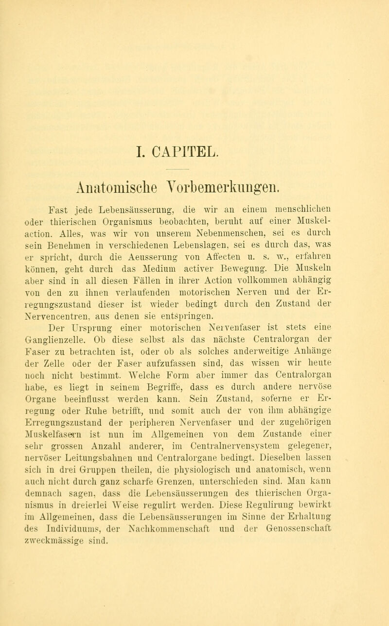 I. CAPITEL. Anatomische Vorbemerkungen. Fast jede Lebeusäusserung-, die wir an einem raensclüiclien oder thierischen Organismus beobachten, beruht auf einer Muskel- action. Alles, was wir von unserem Nebenmenschen, sei es durch sein Benehmen in verschiedenen Lebenslagen, sei es durch das, was er spricht, durch die Aeusserung von Affecten u. s. w., erfahren können, geht durch das Medium activer Bewegung. Die Muskeln aber sind in all diesen Fällen in ihrer Action vollkommen abhängig von den zu ihnen verlaufenden motorischen Nerven und der Er- regungszustand dieser ist wieder bedingt durch den Zustand der Nervencentren, aus denen sie entspringen. Der Ursprung einer motorischen Nervenfaser ist stets eine Ganglienzelle. Ob diese selbst als das nächste Centralorgan der Faser zu betrachten ist, oder ob als solches anderweitige Anhänge der Zelle oder der Faser aufzufassen sind, das wissen wir heute noch nicht bestimmt. Welche Form aber immer das Centralorgan habe, es liegt in seinem Begriffe, dass es durch andere nervöse Organe beeinflusst werden kann. Sein Zustand, soferne er Er- regung oder Ruhe betrifft, und somit auch der von ihm abhängige Erregungszustand der peripheren Nervenfaser und der zugehörigen Muskelfasei-n ist nun im Allgemeinen von dem Zustande einer sehr grossen Anzahl anderer, im Centralnervensystem gelegener, nervöser Leitungsbahnen und Centralorgane bedingt. Dieselben lassen sich in drei Gruppen theilen, die physiologisch und anatomisch, wenn auch nicht durch ganz scharfe Grenzen, unterschieden sind. Man kann demnach sagen, dass die Lebensäusserungen des thierischen Orga- nismus in dreierlei Weise regulirt werden. Diese Regulirung bewirkt im Allgemeinen, dass die Lebensäusserungen im Sinne der Erhaltung des Individuums, der Nachkommenschaft und der Genossenschaft zweckmässige sind.