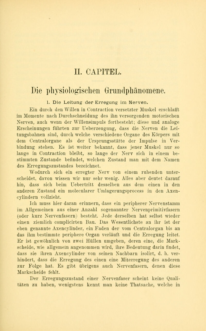 Die physiologisclien Grundphänomene. 1. Die Leitung der Erregung im Nerven. Ein durch den Willen in Contraction versetzter Muskel erschlafft im Momente nach Durchschneidung des ihn versorgenden motorischen Nerven, auch wenn der Willensimpuls fortbesteht; diese und analoge Erscheinungen führten zur Ueberzeugung, dass die Nerven die Lei- tungsbahnen sind, durch welche verschiedene Organe des Körpers mit dem Centralorgane als der Ursprungsstätte der Impulse in Ver- bindung stehen. Es ist weiter bekannt, dass jener Muskel nur so lauge in Contraction bleibt; so lange der Nerv sich in einem be- stimmten Zustande befindet, welchen Zustand man mit dem Namen des Erregungszustandes bezeichnet. Wodurch sich ein erregter Nerv von einem ruhenden unter- scheidet, davon wissen wir nur sehr wenig. Alles aber deutet darauf hin, dass sich beim Uebertritt desselben aus dem einen in den anderen Zustand ein molecularer Umlagerungsprocess in den Axen- cylindern vollzieht. Ich muss hier daran erinnern, dass ein peripherer Nervenstamm im Allgemeinen aus einer Anzahl sogenannter Nervenprimitivfasern (oder kurz Nervenfasern) besteht. Jede derselben hat selbst wieder einen ziemlich complicirten Bau. Das Wesentlichste an ihr ist der eben genannte Axencylinder, ein Faden der vom Centralorgan bis an das ihm bestimmte periphere Organ verläuft und die Erregung leitet. Er ist gewöhnlich von zwei Hüllen umgeben, deren eine, die Mark- scheide, wie allgemein angenommen wird, ihre Bedeutung darin findet, dass sie ihren Axencylinder von seinen Nachbarn isolirt, d. h. ver- hindert, dass die Erregung des einen eine Miterregung des anderen zur Folge hat. Es gibt übrigens auch Nervenfasern, denen diese Markscheide fehlt. Der Erregungszustand einer Nervenfaser scheint keine Quali- täten zu haben, wenigstens kennt man keine Thatsache, welche in