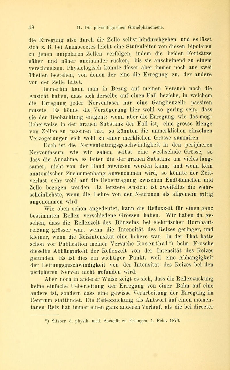 die Erregung also durch die Zelle selbst hindurchgehen, und es lässt sich z. B. bei Ammocoetes leicht eine Stufenleiter von diesen bipolaren zu jenen unipolaren Zellen verfolgen, indem die beiden Fortsätze näher und näher aneinander rücken, bis sie anscheinend zu einem verschmelzen. Ph3^siologisch könnte dieser aber immer noch aus zwei Theilen bestehen, von denen der eine die Erregung zu, der andere von der Zelle leitet. Immerhin kann man in Bezug auf meinen Versuch noch die Ansicht haben, dass sich derselbe auf einen Fall beziehe, in welchem die Erregung jeder Nervenfaser nur eine Ganglienzelle passiren musste. Es könne die Verzögerung hier wohl so gering sein, dass sie der Beobachtung entgeht; wenn aber die Erregung, wie das mög- licherweise in der grauen Substanz der Fall ist, eine grosse Menge von Zellen zu passiren hat, so könnten die unmerklichen einzelnen Verzögerungen sich wohl zu einer merklichen Grösse summiren. Doch ist die Nervenleitungsgeschwindigkeit in den peripheren Nervenfasern, wie wir sahen, selbst eine wechselnde Grösse, so dass die Annahme, es leiten die der grauen Substanz um vieles lang- samer, nicht von der Hand gewiesen werden kann, und wenn kein anatomischer Zusammenhang angenommen wird, so könnte der Zeit- verlust sehr Avohl auf die Uebertragung zwischen Endbäumchen und Zelle bezogen werden. Ja letztere Ansicht ist zweifellos die wahr- scheinlichste, wenn die Lehre von den Neuronen als allgemein giltig angenommen wird. Wie oben schon angedeutet, kann die Eeflexzeit für einen ganz bestimmten Reflex verschiedene Grössen haben. Wir haben da ge- sehen, dass die Reflexzeit des Blinzeins bei elektrischer Hornhaut- reizung grösser war, wenn die Intensität des Reizes geringer, und kleiner, wenn die Reizintensität eine höhere war. In der That hatte schon vor Publication meiner Versuche Rosenthal*) beim Frosche dieselbe Abhängigkeit der Reflexzeit von der Intensität des Reizes gefunden. Es ist dies ein wichtiger Punkt, weil eine Abhängigkeit der Leitungsgeschwindigkeit von der Intensität des Reizes bei den peripheren Nerven nicht gefunden wird. Aber noch in anderer Weise zeigt es sich, dass die Reflexzuckung keine einfache Ueberleitung der Erregung von einer Bahn auf eine andere ist, sondern dass eine gewisse Verarbeitung der Erregung im Centrum stattfindet. Die Reflexzuckung als Antwort auf einen momen- tanen Reiz hat immer einen ganz anderen Verlauf, als die bei directer *) Sitzber. d. phjsik. med. Societät zu Erlangen, 1. Febr. 1873.