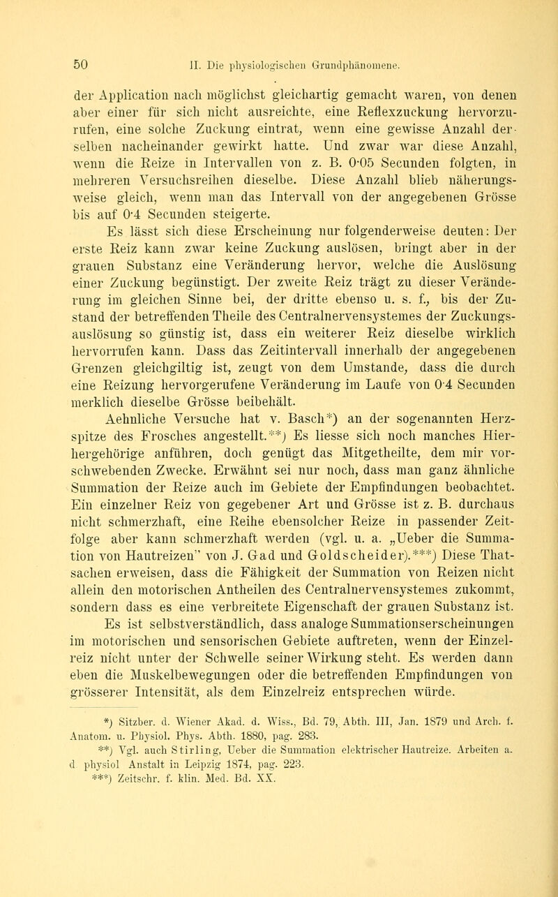 der Application nach möglichst gleichartig gemacht waren, von denen aber einer für sich nicht ausreichte, eine Eeflexzuckung hervorzu- rufen, eine solche Zuckung eintrat, wenn eine gewisse Anzahl der- selben nacheinander gewirkt hatte. Und zwar war diese Anzahl, wenn die Keize in Intervallen von z. B. 0-05 Secunden folgten, in mehreren Versuchsreihen dieselbe. Diese Anzahl blieb näherungs- weise gleich, wenn man das Intervall von der angegebenen Grösse bis auf 0-4 Secunden steigerte. Es lässt sich diese Erscheinung nur folgenderweise deuten: Der erste Reiz kann zwar keine Zuckung auslösen, bringt aber in der grauen Substanz eine Veränderung hervor, welche die Auslösung einer Zuckung begünstigt. Der zweite Eeiz trägt zu dieser Verände- rung im gleichen Sinne bei, der dritte ebenso u. s. f.^ bis der Zu- stand der betreffenden Theile des Centralnervensystemes der Zuckungs- auslösung so günstig ist, dass ein weiterer Eeiz dieselbe wirklich hervorrufen kann. Dass das Zeitintervall innerhalb der angegebenen Grenzen gleichgiltig ist, zeugt von dem Umstände; dass die durch eine Eeizung hervorgerufene Veränderung im Laufe von 04 Secunden merklich dieselbe Grösse beibehält. Aehnliche Versuche hat v. Basch*) an der sogenannten Herz- spitze des Frosches angestellt.**) Es Hesse sich noch manches Hier- hergehörige anführen, doch genügt das Mitgetheilte, dem mir vor- schwebenden Zwecke. Erwähnt sei nur noch, dass man ganz ähnliche Summation der Eeize auch im Gebiete der Empfindungen beobachtet. Ein einzelner Eeiz von gegebener Art und Grösse ist z. B. durchaus nicht schmerzhaft, eine Eeihe ebensolcher Eeize in passender Zeit- folge aber kann schmerzhaft werden (vgl. u. a. „Ueber die Summa- tion von Hautreizen von J. Gad und Gold seh ei der).***) Diese That- sachen erweisen, dass die Fähigkeit der Summation von Eeizen nicht allein den motorischen Antheilen des Centralnervensystemes zukommt, sondern dass es eine verbreitete Eigenschaft der grauen Substanz ist. Es ist selbstverständlich, dass analoge Summationserscheinungen im motorischen und sensorischen Gebiete auftreten, wenn der Einzel- reiz nicht unter der Schwelle seiner Wirkung steht. Es werden dann eben die Muskelbewegungen oder die betreffenden Empfindungen von grösserer Intensität, als dem Einzelreiz entsprechen würde. *) Sitzber. d. Wiener Akad. d. Wiss., Bd. 79, Abth. III, Jan. 1879 und Arch. f. Anatom, u. Pbysiol. Phys. Abth. 1880, pag. 283. **) Vgl. auch Stirling, Ueber die Summation elektrischer Hautreize. Arbeiten a. d. pbysiol Anstalt in Leipzig 1874, pag. 223. ***) Zeitschr. f. klin. Med. Bd. XX.