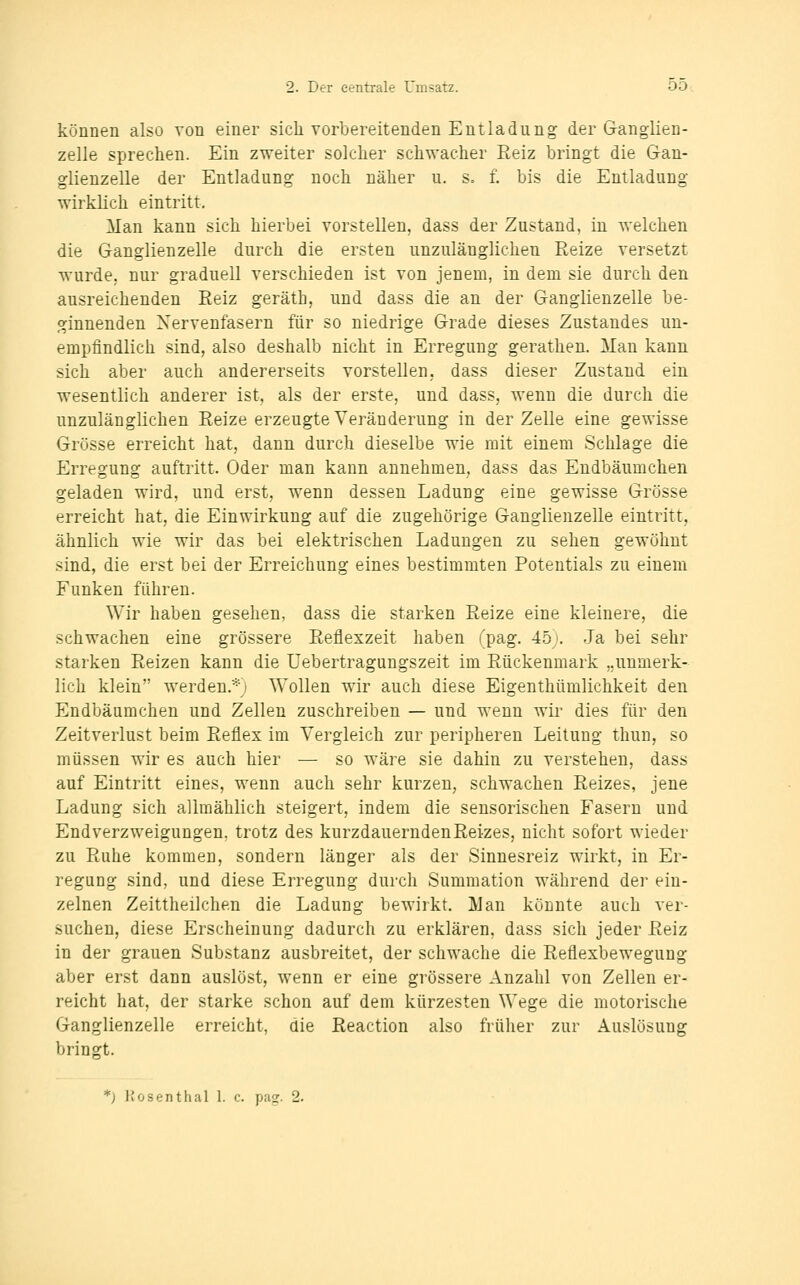 können also von einer sich vorbereitenden Entladung der Ganglien- zelle sprechen. Ein zweiter solcher schwacher Reiz bringt die G-an- glienzelle der Entladung noch näher u. s= f. bis die Entladung wirklich eintritt. Man kann sich hierbei vorstellen, dass der Zustand, in welchen die Ganglienzelle durch die ersten unzulänglichen Reize versetzt wurde, nur graduell verschieden ist von jenem, in dem sie durch den ausreichenden Reiz geräth, und dass die an der Ganglienzelle be- ginnenden Nervenfasern für so niedrige Grade dieses Zustandes un- empfindlich sind, also deshalb nicht in Erregung gerathen. Man kann sich aber auch andererseits vorstellen, dass dieser Zustand ein wesentlich anderer ist, als der erste, und dass, wenn die durch die unzulänglichen Reize erzeugte Veränderung in der Zelle eine gewisse Grösse erreicht hat, dann durch dieselbe wie mit einem Schlage die Erregung auftritt. Oder man kann annehmen^ dass das Eudbäumchen geladen wird, und erst, wenn dessen Ladung eine gewisse Grösse erreicht hat, die Einwirkung auf die zugehörige Ganglienzelle eintritt, ähnlich wie wir das bei elektrischen Ladungen zu sehen gewöhnt sind, die erst bei der Erreichung eines bestimmten Potentials zu einem Funken führen. Wir haben gesehen, dass die starken Reize eine kleinere, die schwachen eine grössere Reflexzeit haben (pag. 45j. Ja bei sehr starken Reizen kann die Uebertragungszeit im Rückenmark ..unmerk- lich klein werden.*; Wollen wir auch diese Eigenthümlichkeit den Endbäumchen und Zellen zuschreiben — und wenn wir dies für den Zeitverlust beim Reflex im Vergleich zur peripheren Leitung thun, so müssen wir es auch hier — so wäre sie dahin zu verstehen, dass auf Eintritt eines, wenn auch sehr kurzen, schwachen Reizes, jene Ladung sich allmählich steigert, indem die sensorischen Fasern und End Verzweigungen, trotz des kurzdauernden Reizes, nicht sofort wieder zu Ruhe kommen, sondern länger als der Sinnesreiz wirkt, in Er- regung sind, und diese Erregung durch Summation während der ein- zelnen Zeittheilchen die Ladung bewirkt. Man könnte auch ver- suchen, diese Erscheinung dadurch zu erklären, dass sich jeder Reiz in der grauen Substanz ausbreitet, der schwache die Reflexbewegung aber erst dann auslöst, wenn er eine grössere Anzahl von Zellen er- reicht hat, der starke schon auf dem kürzesten Wege die motorische Ganglienzelle erreicht, die Reaction also früher zur Auslösung bringt. *) liosenthal 1. c. pag. 2.