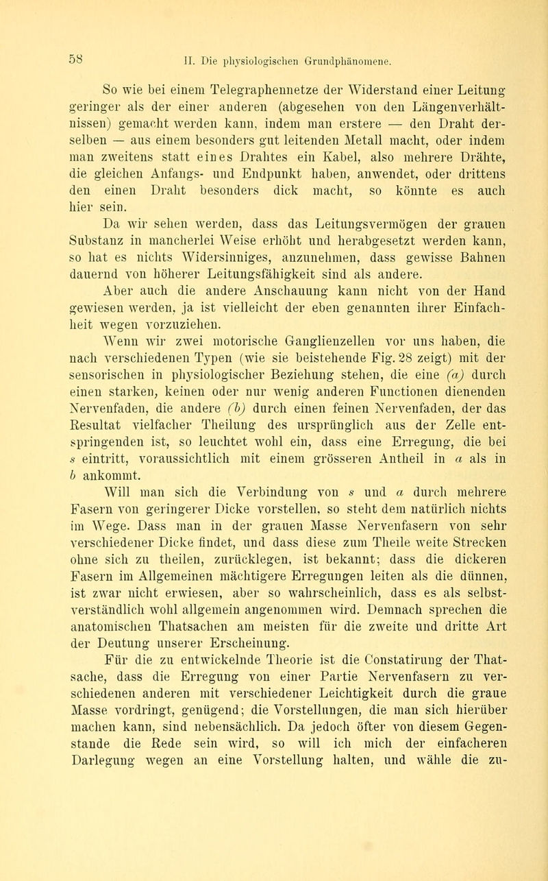 So wie bei einem Telegraphennetze der Widerstand einer Leitung- geringer als der einer anderen (abgesehen von den Längenverhält- nissen) gemacht werden kann, indem man erstere — den Draht der- selben — aus einem besonders gut leitenden Metall macht, oder indem man zweitens statt eines Drahtes ein Kabel, also mehrere Drähte, die gleichen Anfangs- und Endpunkt haben, anwendet, oder drittens den einen Draht besonders dick macht, so könnte es auch hier sein. Da wir sehen werden, dass das Leitungsvermögen der grauen Substanz in mancherlei Weise erhöbt und herabgesetzt werden kann, so hat es nichts Widersinniges, anzunehmen, dass gewisse Bahnen dauernd von höherer Leitungsfähigkeit sind als andere. Aber auch die andere Anschauung kann nicht von der Hand gewiesen werden, ja ist vielleicht der eben genannten ihrer Einfach- heit wegen vorzuziehen. Wenn wir zwei motorische Ganglienzellen vor uns haben, die nach verschiedenen Typen (wie sie beistehende Fig. 28 zeigt) mit der sensorischen in physiologischer Beziehung stehen, die eine (a) durch einen starken, keinen oder nur wenig anderen Functionen dienenden Nervenfaden, die andere (h) durch einen feinen Nervenfaden, der das Resultat vielfacher Theilung des ursprünglich aus der Zelle ent- springenden ist, so leuchtet wohl ein, dass eine Erregung, die bei s eintritt, voraussichtlich mit einem grösseren Antheil in a als in h ankommt. Will man sich die Verbindung von s und a durch mehrere Fasern von geringerer Dicke vorstellen, so steht dem natürlich nichts im Wege. Dass man in der grauen Masse Nervenfasern von sehr verschiedener Dicke findet, und dass diese zum Theile weite Strecken ohne sich zu theilen, zurücklegen, ist bekannt; dass die dickeren Fasern im Allgemeinen mächtigere Erregungen leiten als die dünnen, ist zwar nicht erwiesen, aber so wahrscheinlich, dass es als selbst- verständlich wohl allgemein angenommen wird. Demnach sprechen die anatomischen Thatsachen am meisten für die zw^eite und dritte Art der Deutung unserer Erscheinung. Für die zu entwickelnde Theorie ist die Constatirung der That- sache, dass die Erregung von einer Partie Nervenfasern zu ver- schiedenen anderen mit verschiedener Leichtigkeit durch die graue Masse vordringt, genügend; die Vorstellungen, die man sich hierüber machen kann, sind nebensächlich. Da jedoch öfter von diesem Gegen- stande die Rede sein wird, so will ich mich der einfacheren Darlegung wiegen an eine Vorstellung halten, und wähle die zu-