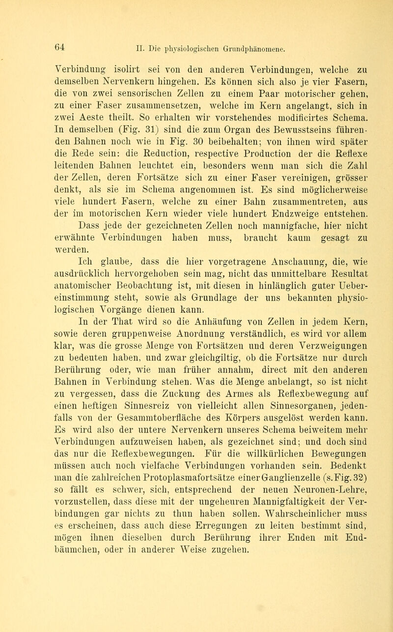 Verbindung- isolirt sei von den anderen Verbindungen, welche zu demselben Nervenkern hingehen. Es können sich also je vier Fasern, die von zwei sensorischen Zellen zu einem Paar motorischer gehen, zu einer Faser zusammensetzen, welche im Kern angelangt, sich in zwei Aeste theilt. So erhalten wir vorstehendes modificirtes Schema. In demselben (Fig. 31) sind die zum Organ des Bewusstseins führen- den Bahnen noch wie in Fig. 30 beibehalten; von ihnen wird später die Kede sein: die Reduction, respective Production der die Reflexe leitenden Bahnen leuchtet ein, besonders wenn man sich die Zahl der Zellen, deren Fortsätze sich zu einer Faser vereinigen, grösser denkt, als sie im Schema angenommen ist. Es sind möglicherweise viele hundert Fasern, welche zu einer Bahn zusammentreten, aus der im motorischen Kern wieder viele hundert Endzweige entstehen. Dass jede der gezeichneten Zellen noch mannigfache, hier nicht erwähnte Verbindungen haben muss, braucht kaum gesagt zu werden. Ich glaube^ dass die hier vorgetragene Anschauung, die, wie ausdrücklich hervorgehoben sein mag, nicht das unmittelbare Resultat anatomischer Beobachtung ist, mit diesen in hinlänglich guter Ueber- einstimmung steht, sowie als Grundlage der uns bekannten physio- logischen Vorgänge dienen kann. In der That wird so die Anhäufung von Zellen in jedem Kern, sowie deren gruppenweise Anordnung verständlich, es wird vor allem klar, was die grosse Menge von Fortsätzen und deren Verzweigungen zu bedeuten haben, und zwar gleichgiltig, ob die Fortsätze nur durch Berührung oder, wie man früher annahm, direct mit den anderen Bahnen in Verbindung stehen. Was die Menge anbelangt, so ist nicht zu vergessen, dass die Zuckung des Armes als Reflexbewegung auf einen heftigen Sinnesreiz von vielleicht allen Sinnesorganen, jeden- falls von der Gesammtoberfläche des Körpers ausgelöst werden kann. Es wird also der untere Nervenkern unseres Schema beiweitem mehr Verbindungen aufzuweisen haben, als gezeichnet sind; und doch sind das nur die Reflexbewegungen. Für die willkürlichen Bewegungen müssen auch noch vielfache Verbindungen vorhanden sein. Bedenkt man die zahlreichen Protoplasmafortsätze einer Ganglienzelle (s. Fig. 32) so fällt es schwer, sich, entsprechend der neuen Neuronen-Lehre, vorzustellen, dass diese mit der ungeheuren Mannigfaltigkeit der Ver- bindungen gar nichts zu thun haben sollen. Wahrscheinlicher muss es erscheinen, dass auch diese Erregungen zu leiten bestimmt sind, mögen ihnen dieselben durch Berührung ihrer Enden mit End- bäumchen, oder in anderer Weise zugehen.