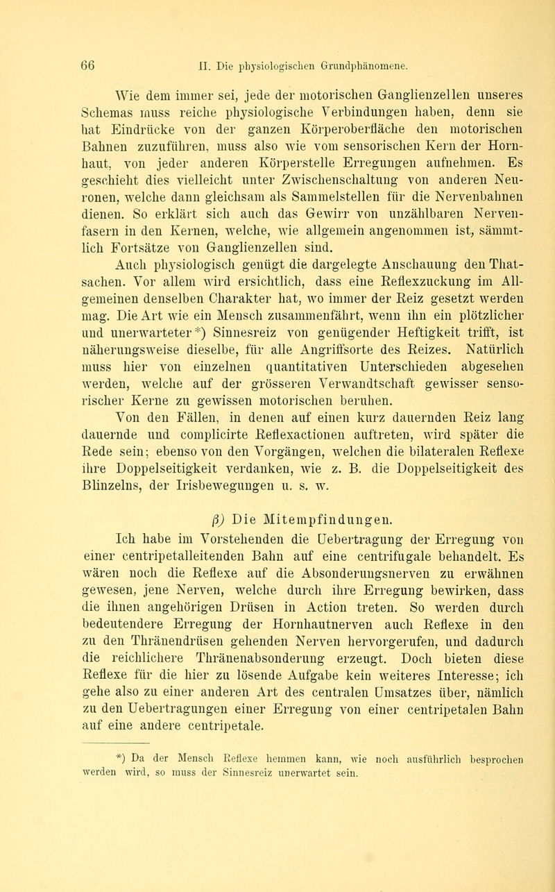Wie dem immer sei, jede der motorischen Ganglienzellen unseres Schemas muss reiche physiologische Verbindungen haben, denn sie hat Eindrücke von der ganzen Körperoberfläche den motorischen Bahnen zuzuführen, muss also wie vom sensorischen Kern der Horn- haut, von jeder anderen Körperstelle Erregungen aufnehmen. Es geschieht dies vielleicht unter Zwischenschaltung von anderen Neu- ronen, welche dann gleichsam als Sammelstellen für die Nervenbahnen dienen. So erklärt sich auch das Gewirr von unzählbaren Nerven- fasern in den Kernen, welche, wie allgemein angenommen ist, sämmt- lich Fortsätze von Ganglienzellen sind. Auch physiologisch genügt die dargelegte Anschauung den That- sachen. Vor allem wird ersichtlich, dass eine Eeflexzuckung im All- gemeinen denselben Charakter hat, wo immer der Eeiz gesetzt werden mag. Die Art wie ein Mensch zusammenfährt, wenn ihn ein plötzlicher und unerwarteter*) Sinnesreiz von genügender Heftigkeit trifft, ist näherungsweise dieselbe, für alle Angrififsorte des Eeizes. Natürlich muss hier von einzelnen quantitativen Unterschieden abgesehen werden, welche auf der grösseren Verwandtschaft gewisser senso- rischer Kerne zu gewissen motorischen beruhen. Von den Fällen, in denen auf einen kurz dauernden Eeiz lang dauernde und complicirte Eeflexactionen auftreten, wird später die Rede sein; ebenso von den Vorgängen, welchen die bilateralen Reflexe ihre Doppelseitigkeit verdanken, wie z. B. die Doppelseitigkeit des Blinzeins, der Irisbewegungen u, s. w. ß) Die Mitempfindungen. Ich habe im Vorstehenden die üebertragung der Erregung von einer centripetalleitenden Bahn auf eine centrifugale behandelt. Es wären noch die Reflexe auf die Absonderungsnerven zu erwähnen gewesen, jene Nerven, welche durch ihre Erregung bewirken, dass die ihnen angehörigen Drüsen in Action treten. So werden durch bedeutendere Erregung der Hornhautnerven auch Reflexe in den zu den Thränendrüsen gehenden Nerven hervorgerufen, und dadurch die reichlichere Thränenabsonderung erzeugt. Doch bieten diese Reflexe für die hier zu lösende Aufgabe kein weiteres Interesse; ich gehe also zu einer anderen Art des centralen Umsatzes über, nämlich zu den Uebertragungen einer Erregung von einer centripetalen Bahn auf eine andere centripetale. *) Da der Mensch Reflese hemmen kann, wie noch ausführlich besprochen werden wird, so muss der Sinnesreiz unerwartet sein.
