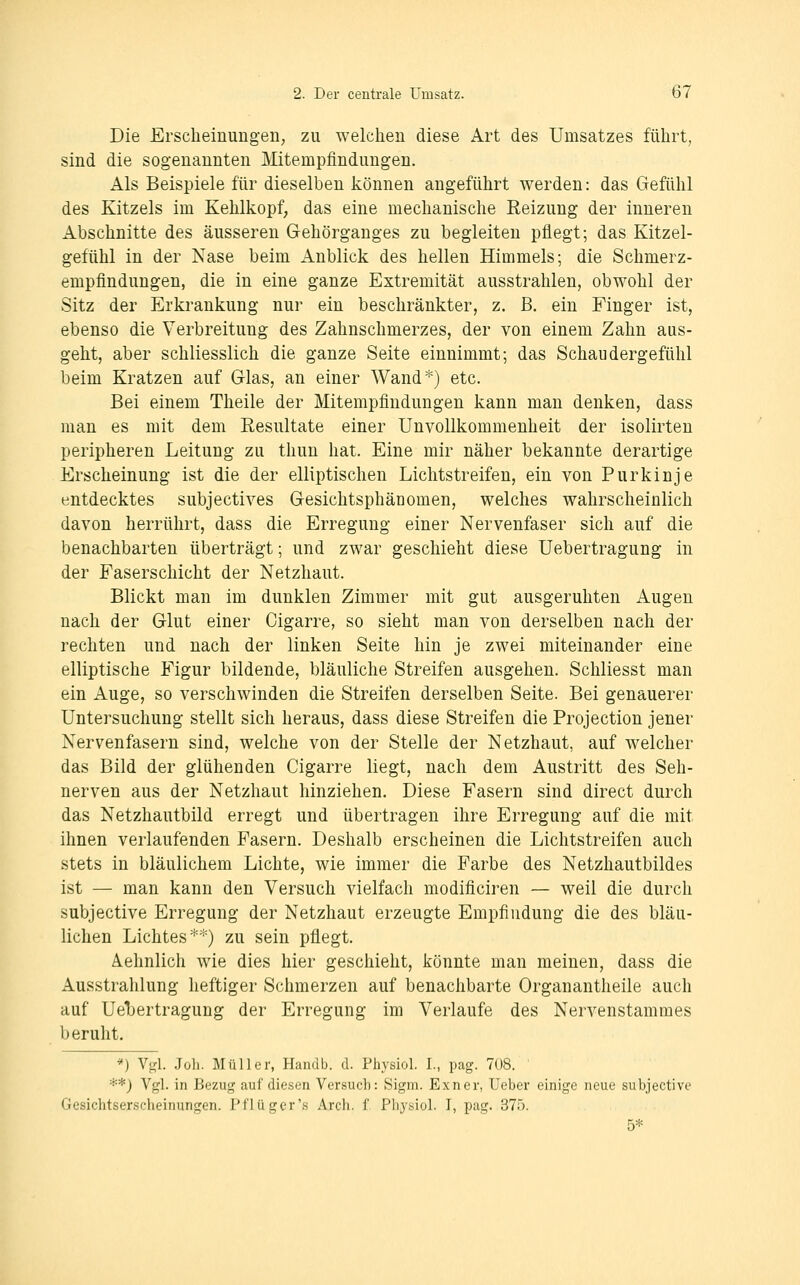 Die Erscheinungen, zu welchen diese Art des Umsatzes führt, sind die sogenannten Mitempfindungen. Als Beispiele für dieselben können angeführt werden: das Gefühl des Kitzels im Kehlkopf, das eine mechanische Reizung der inneren Abschnitte des äusseren Gehörganges zu begleiten pflegt; das Kitzel- gefühl in der Nase beim Anblick des hellen Himmels; die Schmerz- empfindungen, die in eine ganze Extremität ausstrahlen, obwohl der Sitz der Erkrankung nur ein beschränkter, z. B. ein Finger ist, ebenso die Verbreitung des Zahnschmerzes, der von einem Zahn aus- geht, aber schliesslich die ganze Seite einnimmt; das Schaudergefühl beim Kratzen auf Glas, an einer Wand*) etc. Bei einem Theile der Mitempfindungen kann man denken, dass man es mit dem Resultate einer Unvollkommenheit der isolirten peripheren Leitung zu thun hat. Eine mir näher bekannte derartige Erscheinung ist die der elliptischen Lichtstreifen, ein von Purkinje entdecktes subjectives Gesichtsphänomen, welches wahrscheinlich davon herrührt, dass die Erregung einer Nervenfaser sich auf die benachbarten überträgt; und zwar geschieht diese Uebertragung in der Faserschicht der Netzhaut. Blickt man im dunklen Zimmer mit gut ausgeruhten Augen nach der Glut einer Cigarre, so sieht man von derselben nach der rechten und nach der linken Seite hin je zwei miteinander eine elliptische Figur bildende, bläuliche Streifen ausgehen. Schliesst man ein Auge, so verschwinden die Streifen derselben Seite. Bei genauerer Untersuchung stellt sich heraus, dass diese Streifen die Projection jener Nervenfasern sind, welche von der Stelle der Netzhaut, auf welcher das Bild der glühenden Cigarre liegt, nach dem Austritt des Seh- nerven aus der Netzhaut hinziehen. Diese Fasern sind direct durch das Netzhautbild erregt und übertragen ihre Erregung auf die mit ihnen verlaufenden Fasern. Deshalb erscheinen die Lichtstreifen auch stets in bläulichem Lichte, wie immer die Farbe des Netzhautbildes ist — man kann den Versuch vielfach modificii-en — weil die durch subjective Erregung der Netzhaut erzeugte Empfindung die des bläu- lichen Lichtes**) zu sein pflegt. Aehnlich wie dies hier geschieht, könnte mau meinen, dass die Ausstrahlung heftiger Schmerzen auf benachbarte Organantheile auch auf Uel)ertragung der Erregung im Verlaufe des Nervenstammes beruht. *) Vgl. Job. Müller, Handb. d. Physiol. I., pag. 708. **) Vgl. in Bezug auf diesen Versuch: Sigm. Exner, Ueber einige neue subjective Gesichtserscheinungen. Pflügcr's Arch. f Physiol. T, pag. 375.