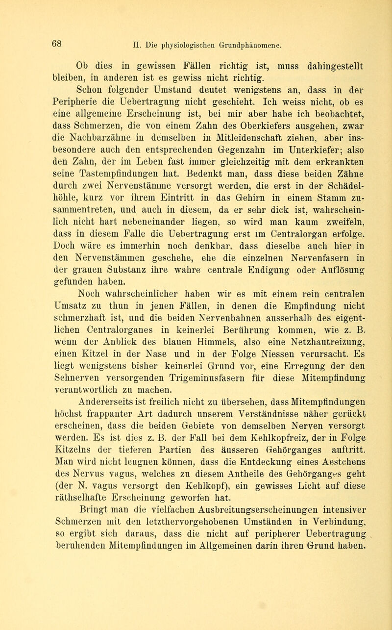 Ob dies in gewissen Fällen richtig ist, muss dahingestellt bleiben, in anderen ist es gewiss nicht richtig. Schon folgender Umstand deutet wenigstens an, dass in der Peripherie die üebertragung nicht geschieht. Ich weiss nicht, ob es eine allgemeine Erscheinung ist, bei mir aber habe ich beobachtet, dass Schmerzen, die von einem Zahn des Oberkiefers ausgehen, zwar die Nachbarzähne in demselben in Mitleidenschaft ziehen, aber ins- besondere auch den entsprechenden Gegenzahn im Unterkiefer; also den Zahn, der im Leben fast immer gleichzeitig mit d^m erkrankten seine Tastempfindungen hat. Bedenkt man, dass diese beiden Zähne durch zwei Nervenstämme versorgt werden, die erst in der Schädel- höhle, kurz vor ihrem Eintritt in das Gehirn in einem Stamm zu- sammentreten, und auch in diesem, da er sehr dick ist, wahrschein- lich nicht hart nebeneinander liegen, so wird man kaum zweifeln, dass in diesem Falle die Üebertragung erst im Centralorgan erfolge. Doch wäre es immerhin noch denkbar, dass dieselbe auch hier in den Nervenstämmen geschehe, ehe die einzelnen Nervenfasern in der grauen Substanz ihre wahre centrale Endigung oder Auflösung gefunden haben. Noch wahrscheinlicher haben wir es mit einem rein centralen Umsatz zu thun in jenen Fällen, in denen die Empfindung nicht schmerzhaft ist, und die beiden Nervenbahnen ausserhalb des eigent- lichen Centralorganes in keinerlei Berührung kommen, wie z. B.. wenn der Anblick des blauen Himmels, also eine Netzhautreizung, einen Kitzel in der Nase und in der Folge Niessen verursacht. Es liegt wenigstens bisher keinerlei Grund vor, eine Erregung der den Sehnerven versorgenden Trigeminusfasern für diese Mitempfindung verantwortlich zu machen. Andererseits ist freilich nicht zu übersehen, dass Mitempfindungen höchst frappanter Art dadurch unserem Verständnisse näher gerückt erscheinen, dass die beiden Gebiete von demselben Nerven versorgt werden. Es ist dies z. B. der Fall bei dem Kehlkopfreiz, der in Folge Kitzeins der tieferen Partien des äusseren Gehörganges auftritt. Man wird nicht leugnen können, dass die Entdeckung eines Aestchens des Nervus vagus, welches zu diesem Antheile des Gehörganges geht (der N. vagus versorgt den Kehlkopf), ein gewisses Licht auf diese räthselhafte Erscheinung geworfen hat. Bringt man die vielfachen Ausbreitungserscheinungen intensiver Schmerzen mit den letzthervorgehobenen Umständen in Verbindung, so ergibt sich daraus, dass die nicht auf peripherer Üebertragung beruhenden Mitempfindungen im Allgemeinen darin ihren Grund haben.