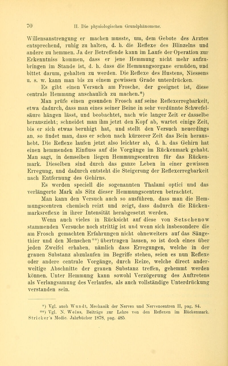Willensanstrengung er machen musste, um, dem Gebote des Arztes entsprechend, ruhig zu halten, d. h. die Eeflexe des Blinzeins und andere zu hemmen. Ja der Betreifende kann im Laufe der Operation zur Erkenntniss kommen, dass er jene Hemmung nicht mehr aufzu- bringen im Stande ist, d. h. dass die Hemmungsorgane ermüden, und bittet darum, gehalten zu werden. Die Eeflexe des Hustens, Niessens u. s. w. kann man bis zu einem gewissen Grade unterdrücken. Es gibt einen Versuch am Frosche, der geeignet ist, diese centrale Hemmung anschaulich zu machen.*) Man prüfe einen gesunden Frosch auf seine Reflexerregbarkeit, etwa dadurch, dass man eines seiner Beine in sehr verdünnte Schwefel- säure hängen lässt, und beobachtet, nach wie langer Zeit er dasselbe herauszieht; schneidet man ihm jetzt den Kopf ab, wartet einige Zeit, bis er sich etwas beruhigt hat, und stellt den Versuch neuerdings an, so findet man, dass er schon nach kürzerer Zeit das Bein heraus- hebt. Die Reflexe laufen jetzt also leichter ab, d. h. das Gehirn hat einen hemmenden Einfluss auf die Vorgänge im Rückenmark gehabt. Man sagt, in demselben liegen Hemmungscentren für das Rücken- mark. Dieselben sind durch das ganze Leben in einer gewissen Erregung, und dadurch entsteht die Steigerung der Reflexerregbarkeit nach Entfernung des Gehirns. Es werden speciell die sogenannten Thalami optici und das verlängerte Mark als Sitz dieser Hemmungscentren betrachtet. Man kann den Versuch auch so ausführen, dass man die Hem- mungscentren chemisch reizt und zeigt, dass dadurch die Rücken- marksreflexe in ihrer Intensität herabgesetzt werden. Wenn auch vieles in Rücksicht auf diese von Setschenow stammenden Versuche noch strittig ist und wenn sich insbesondere die am Frosch gemachten Erfahrungen nicht ohneweiters auf das Säuge- thier und den Menschen**) übertragen lassen, so ist doch eines über jeden Zweifel erhaben, nämlich dass Erregungen, welche in der grauen Substanz abzulaufen im Begriffe stehen, seien es nun Reflexe oder andere centrale Vorgänge, durch Reize, welche direct ander- weitige Abschnitte der grauen Substanz treffen, gehemmt werden können. Unter Hemmung kann sowohl Verzögerung des Auftretens als Verlangsamung des Verlaufes, als auch vollständige Unterdrückung verstanden sein. *) Vgl. auch Wundt, Mechanik der Nerven und Nerveneentren II, pag. 84. **) Vgl. N. Weiss, Beiträge zur Lehre von den Eeflexen im Eüekenmark. Strick er's Medie. Jahrbücher 1878, pag. 485.